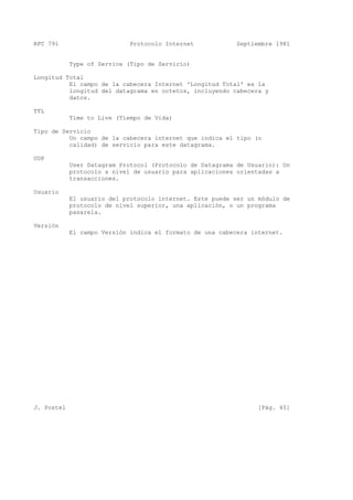 RFC 791 Protocolo Internet Septiembre 1981
Type of Service (Tipo de Servicio)
Longitud Total
El campo de la cabecera Internet 'Longitud Total' es la
longitud del datagrama en octetos, incluyendo cabecera y
datos.
TTL
Time to Live (Tiempo de Vida)
Tipo de Servicio
Un campo de la cabecera internet que indica el tipo (o
calidad) de servicio para este datagrama.
UDP
User Datagram Protocol (Protocolo de Datagrama de Usuario): Un
protocolo a nivel de usuario para aplicaciones orientadas a
transacciones.
Usuario
El usuario del protocolo internet. Este puede ser un módulo de
protocolo de nivel superior, una aplicación, o un programa
pasarela.
Versión
El campo Versión indica el formato de una cabecera internet.
J. Postel [Pág. 45]
 