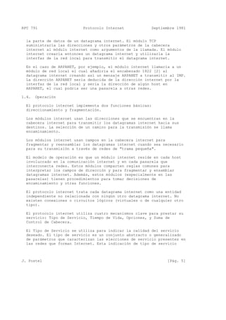 RFC 791 Protocolo Internet Septiembre 1981
la parte de datos de un datagrama internet. El módulo TCP
suministraría las direcciones y otros parámetros de la cabecera
internet al módulo internet como argumentos de la llamada. El módulo
internet crearía entonces un datagrama internet y utilizaría la
interfaz de la red local para transmitir el datagrama internet.
En el caso de ARPANET, por ejemplo, el módulo internet llamaría a un
módulo de red local el cual añadiría el encabezado 1822 [2] al
datagrama internet creando así un mensaje ARPANET a transmitir al IMP.
La dirección ARPANET sería deducida de la dirección internet por la
interfaz de la red local y sería la dirección de algún host en
ARPANET, el cual podría ser una pasarela a otras redes.
1.4. Operación
El protocolo internet implementa dos funciones básicas:
direccionamiento y fragmentación.
Los módulos internet usan las direcciones que se encuentran en la
cabecera internet para transmitir los datagramas internet hacia sus
destinos. La selección de un camino para la transmisión se llama
encaminamiento.
Los módulos internet usan campos en la cabecera internet para
fragmentar y reensamblar los datagramas internet cuando sea necesario
para su transmisión a través de redes de "trama pequeña".
El modelo de operación es que un módulo internet reside en cada host
involucrado en la comunicación internet y en cada pasarela que
interconecta redes. Estos módulos comparten reglas comunes para
interpretar los campos de dirección y para fragmentar y ensamblar
datagramas internet. Además, estos módulos (especialmente en las
pasarelas) tienen procedimientos para tomar decisiones de
encaminamiento y otras funciones.
El protocolo internet trata cada datagrama internet como una entidad
independiente no relacionada con ningún otro datagrama internet. No
existen conexiones o circuitos lógicos (virtuales o de cualquier otro
tipo).
El protocolo internet utiliza cuatro mecanismos clave para prestar su
servicio: Tipo de Servicio, Tiempo de Vida, Opciones, y Suma de
Control de Cabecera.
El Tipo de Servicio se utiliza para indicar la calidad del servicio
deseado. El tipo de servicio es un conjunto abstracto o generalizado
de parámetros que caracterizan las elecciones de servicio presentes en
las redes que forman Internet. Esta indicación de tipo de servicio
J. Postel [Pág. 5]
 