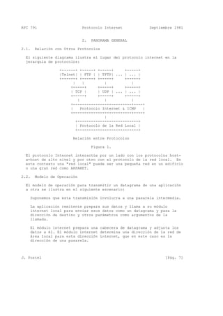 RFC 791 Protocolo Internet Septiembre 1981
2. PANORAMA GENERAL
2.1. Relación con Otros Protocolos
El siguiente diagrama ilustra el lugar del protocolo internet en la
jerarquía de protocolos:
+------+ +-----+ +-----+ +-----+
|Telnet| | FTP | | TFTP| ... | ... |
+------+ +-----+ +-----+ +-----+
| | | |
+-----+ +-----+ +-----+
| TCP | | UDP | ... | ... |
+-----+ +-----+ +-----+
| | |
+--------------------------+----+
| Protocolo Internet & ICMP |
+--------------------------+----+
|
+---------------------------+
| Protocolo de la Red Local |
+---------------------------+
Relación entre Protocolos
Figura 1.
El protocolo Internet interactúa por un lado con los protocolos host-
a-host de alto nivel y por otro con el protocolo de la red local. En
este contexto una "red local" puede ser una pequeña red en un edificio
o una gran red como ARPANET.
2.2. Modelo de Operación
El modelo de operación para transmitir un datagrama de una aplicación
a otra se ilustra en el siguiente escenario:
Suponemos que esta transmisión involucra a una pasarela intermedia.
La aplicación remitente prepara sus datos y llama a su módulo
internet local para enviar esos datos como un datagrama y pasa la
dirección de destino y otros parámetros como argumentos de la
llamada.
El módulo internet prepara una cabecera de datagrama y adjunta los
datos a él. El módulo internet determina una dirección de la red de
área local para esta dirección internet, que en este caso es la
dirección de una pasarela.
J. Postel [Pág. 7]
 