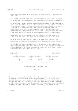 RFC 791 Protocolo Internet Septiembre 1981
Envía este datagrama y la dirección de red local a la interfaz de
red local.
La interfaz de red local crea una cabecera de red local, le adjunta
el datagrama y entonces envía el resultado a través de la red local.
El datagrama llega a un host pasarela encapsulado en la cabecera de
red local, la interfaz de red local desprende esta cabecera y dirige
el datagrama hacia el módulo internet. El módulo internet determina
a partir de la dirección internet que el datagrama debe ser
reenviado a otro host en una segunda red. El módulo internet
determina una dirección de red local para el host de destino. Llama
a la interfaz de red local de esa red para enviar el datagrama.
Esta interfaz de red local crea una cabecera de red local y le
adjunta el datagrama enviando el resultado al host de destino.
En este host de destino la interfaz de red local le quita al
datagrama la cabecera de red local y se lo pasa al módulo internet.
El módulo internet determina que el datagrama va dirigido a una
aplicación en este host. Pasa los datos a la aplicación en respuesta
a una llamada al sistema, pasando la dirección de origen y otros
parámetros como resultado de la llamada.
Aplicación Aplicación
 /
Módulo Internet Módulo Internet Módulo Internet
 /  /
IRL-1 IRL-1 IRL-2 IRL-2
 /  /
Red Local 1 Red Local 2
Trayectoria de la transmisión
Figura 2
2.3. Descripción de Funciones
La función o propósito del Protocolo Internet es mover datagramas a
través de un conjunto de redes interconectadas. Esto se consigue
pasando los datagramas desde un módulo internet a otro hasta que se
alcanza el destino. Los módulos internet residen en hosts y pasarelas
en el sistema internet. Los datagramas son encaminados desde un módulo
internet a otro a través de redes individuales basándose en la
J. Postel [Pág. 8]
 
