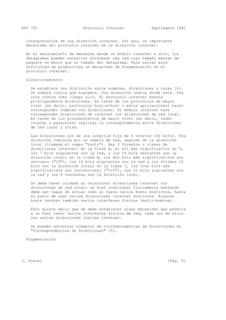 RFC 791 Protocolo Internet Septiembre 1981
interpretación de una dirección internet. Por eso, un importante
mecanismo del protocolo internet es la dirección internet.
En el enrutamiento de mensajes desde un módulo internet a otro, los
datagramas pueden necesitar atravesar una red cuyo tamaño máximo de
paquete es menor que el tamaño del datagrama. Para salvar esta
dificultad se proporciona un mecanismo de fragmentación en el
protocolo internet.
Direccionamiento
Se establece una distinción entre nombres, direcciones y rutas [4].
Un nombre indica qué buscamos. Una dirección indica dónde está. Una
ruta indica cómo llegar allí. El protocolo internet maneja
principalmente direcciones. Es tarea de los protocolos de mayor
nivel (es decir, protocolos host-a-host o entre aplicaciones) hacer
corresponder nombres con direcciones. El módulo internet hace
corresponder direcciones de internet con direcciones de red local.
Es tarea de los procedimientos de menor nivel (es decir, redes
locales o pasarelas) realizar la correspondencia entre direcciones
de red local y rutas.
Las direcciones son de una longitud fija de 4 octetos (32 bits). Una
dirección comienza por un número de red, seguido de la dirección
local (llamada el campo "resto"). Hay 3 formatos o clases de
direcciones internet: En la Clase A, el bit más significativo es 0,
los 7 bits siguientes son la red, y los 24 bits restantes son la
dirección local; en la Clase B, los dos bits más significativos son
uno-cero ("10"), los 14 bits siguientes son la red y los últimos 16
bits son la dirección local; en la Clase C, los tres bits más
significativos son uno-uno-cero ("110"), los 21 bits siguientes son
la red y los 8 restantes son la dirección local.
Se debe tener cuidado al relacionar direcciones internet con
direcciones de red local; un host individual físicamente hablando
debe ser capaz de actuar como si fuera varios hosts distintos, hasta
el punto de usar varias direcciones internet distintas. Algunos
hosts tendrán también varios interfaces físicos (multi-homing).
Esto quiere decir que se debe establecer algún mecanismo que permita
a un host tener varios interfaces físicos de red, cada uno de ellos
con varias direcciones lógicas internet.
Se pueden encontrar ejemplos de correspondencias de direcciones en
"Correspondencias de Direcciones" [5].
Fragmentación
J. Postel [Pág. 9]
 