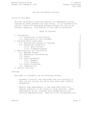Network Working Group C. Hedrick
Request for Comments: 1058 Rutgers University
June 1988
Routing Information Protocol
Status of this Memo
This RFC describes an existing protocol for exchanging routing
information among gateways and other hosts. It is intended to be
used as a basis for developing gateway software for use in the
Internet community. Distribution of this memo is unlimited.
Table of Contents
1. Introduction 2
1.1. Limitations of the protocol 4
1.2. Organization of this document 4
2. Distance Vector Algorithms 5
2.1. Dealing with changes in topology 11
2.2. Preventing instability 12
2.2.1. Split horizon 14
2.2.2. Triggered updates 15
3. Specifications for the protocol 16
3.1. Message formats 18
3.2. Addressing considerations 20
3.3. Timers 23
3.4. Input processing 24
3.4.1. Request 25
3.4.2. Response 26
3.5. Output Processing 28
3.6. Compatibility 31
4. Control functions 31
Overview
This memo is intended to do the following things:
- Document a protocol and algorithms that are currently in
wide use for routing, but which have never been formally
documented.
- Specify some improvements in the algorithms which will
improve stability of the routes in large networks. These
improvements do not introduce any incompatibility with
existing implementations. They are to be incorporated into
Hedrick [Page 1]
 