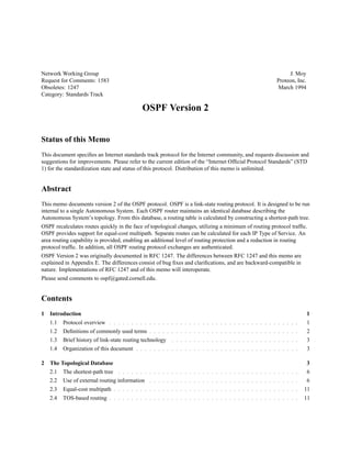 Network Working Group J. Moy
Request for Comments: 1583 Proteon, Inc.
Obsoletes: 1247 March 1994
Category: Standards Track
OSPF Version 2
Status of this Memo
This document speciﬁes an Internet standards track protocol for the Internet community, and requests discussion and
suggestions for improvements. Please refer to the current edition of the “Internet Ofﬁcial Protocol Standards” (STD
1) for the standardization state and status of this protocol. Distribution of this memo is unlimited.
Abstract
This memo documents version 2 of the OSPF protocol. OSPF is a link-state routing protocol. It is designed to be run
internal to a single Autonomous System. Each OSPF router maintains an identical database describing the
Autonomous System’s topology. From this database, a routing table is calculated by constructing a shortest-path tree.
OSPF recalculates routes quickly in the face of topological changes, utilizing a minimum of routing protocol trafﬁc.
OSPF provides support for equal-cost multipath. Separate routes can be calculated for each IP Type of Service. An
area routing capability is provided, enabling an additional level of routing protection and a reduction in routing
protocol trafﬁc. In addition, all OSPF routing protocol exchanges are authenticated.
OSPF Version 2 was originally documented in RFC 1247. The differences between RFC 1247 and this memo are
explained in Appendix E. The differences consist of bug ﬁxes and clariﬁcations, and are backward-compatible in
nature. Implementations of RFC 1247 and of this memo will interoperate.
Please send comments to ospf@gated.cornell.edu.
Contents
1 Introduction 1
1.1 Protocol overview : : : : : : : : : : : : : : : : : : : : : : : : : : : : : : : : : : : : : : : : : : : 1
1.2 Deﬁnitions of commonly used terms : : : : : : : : : : : : : : : : : : : : : : : : : : : : : : : : : : 2
1.3 Brief history of link-state routing technology : : : : : : : : : : : : : : : : : : : : : : : : : : : : : 3
1.4 Organization of this document : : : : : : : : : : : : : : : : : : : : : : : : : : : : : : : : : : : : : 3
2 The Topological Database 3
2.1 The shortest-path tree : : : : : : : : : : : : : : : : : : : : : : : : : : : : : : : : : : : : : : : : : 6
2.2 Use of external routing information : : : : : : : : : : : : : : : : : : : : : : : : : : : : : : : : : : 6
2.3 Equal-cost multipath : : : : : : : : : : : : : : : : : : : : : : : : : : : : : : : : : : : : : : : : : : 11
2.4 TOS-based routing : : : : : : : : : : : : : : : : : : : : : : : : : : : : : : : : : : : : : : : : : : : 11
 