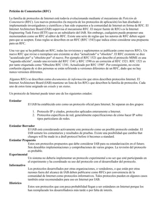 Petición de Comentarios (RFC) 
La familia de protocolos de Internet está todavía evolucionando mediante el mecanismo de Petición de 
Comentario (RFC). Los nuevos protocolos (la mayoría de los protocolos de aplicación) los han diseñado e 
implementado investigadores y científicos y han sido expuestos a la comunidad de Internet en forma de RFC. El 
Internet Architecture Board (IAB) supervisa el mecanismo RFC. El mayor fuente de RFCs es la Internet 
Engineering Task Force (IETF) que es un subsidiario del IAB. Sin embargo, cualquiera puede proponer una 
memorandum como un RFC al editor de RFC. Existe una serie de reglas que los autores de RFC deben seguir 
para que se acepten. Estas reglas se describen en un RFC (RFC 1543) que indica cómo considerar una propuesta 
para un RFC. 
Una vez que se ha publicado un RFC, todas las revisiones y suplementos se publicarán como nuevos RFCs. Un 
nuevo RFC que revise o reemplace uno existente se dice "actualizado" u "obsoleto". El RFC existente se dice 
"acutalizado por" u "obsoleto por" el nuevo. Por ejemplo el RFC 1521 que describe el protocolo MIME es una 
"segunda edición", siendo una revisión del RFC 1341 y RFC 1590 es un correción al RFC 1521. RFC 1521 es 
por tanto etiquetada como "Obsoleto RFC 1341; Actualizado por RFC 1590". Por consiguiente, no existe 
confusión alguna de si dos personas se están refiriendo a versiones diferentes de un RFC, dado que no hay 
nunca versiones diferentes. 
Algunos RFCs se describen como documentos de información que otros describen protocolos Internet. El 
Internet Architecture Board (IAB) mantiene un lista de los RFCs que describen la familia de protocolos. Cada 
uno de estos tiene asignado un estado y un status. 
Un protocolo de Internet puede tener uno de los siguientes estados: 
Estándar 
El IAB ha establecido esto como un protocolo oficial para Internet. Se separan en dos grupos: 
1. Protocolo IP y citados, protocolos aplicados enteramente a Internet. 
2. Protocolos específicos de red, generalmente especificaciones de cómo hacer IP sobre 
tipos particulares de redes. 
Estándar Borrador 
El IAB está considerando activamente este protocolo como un posible protocolo estándar. El 
IAB somete los comentarios y resultados de pruebas. Existe una posibilidad que cambia that 
changes will be made in a draft protocol before it becomes a standard. 
Estándar Propuesto 
Estos son protocolos propuestos que debe considerar IAB para su estandarización en el futuro. 
Son deseables implementaciones y comprobaciones de varios grupos. La revisión del protocolo 
es probable. 
Experimental 
Un sistema no debería implementar un protocolo experimental a no ser que esté participando en 
el experimento y ha coordinado su uso del protocolo con el desarrollador del protocolo. 
Informativo 
Los protocolos desarrollados por otras organizaciones, o vendedores, o que están por otras 
razones fuera del alcance de IAB deben publicarse como RFCs por conveniencia de la 
comunidad de Internet como protocolos informativos. Tales protocolos pueden en algunos casos 
también estar recomendados para uso en Internet por IAB. 
Histórico 
Estos son protocolos que con poca probabilidad llegan a ser estándares en Internet porque los 
han reemplazado los desarrolladores más tarde o por falta de interés. 
 