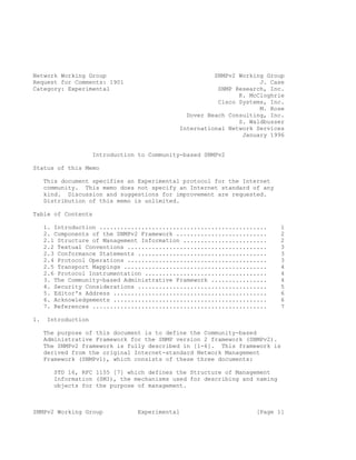 Network Working Group                                  SNMPv2 Working Group
Request for Comments: 1901                                          J. Case
Category: Experimental                                  SNMP Research, Inc.
                                                              K. McCloghrie
                                                        Cisco Systems, Inc.
                                                                    M. Rose
                                               Dover Beach Consulting, Inc.
                                                              S. Waldbusser
                                             International Network Services
                                                               January 1996


                    Introduction to Community-based SNMPv2

Status of this Memo

     This document specifies an Experimental protocol for the Internet
     community. This memo does not specify an Internet standard of any
     kind. Discussion and suggestions for improvement are requested.
     Distribution of this memo is unlimited.

Table of Contents

     1. Introduction ................................................     1
     2. Components of the SNMPv2 Framework ..........................     2
     2.1 Structure of Management Information ........................     2
     2.2 Textual Conventions ........................................     3
     2.3 Conformance Statements .....................................     3
     2.4 Protocol Operations ........................................     3
     2.5 Transport Mappings .........................................     4
     2.6 Protocol Instrumentation ...................................     4
     3. The Community-based Administrative Framework ................     4
     4. Security Considerations .....................................     5
     5. Editor's Address ............................................     6
     6. Acknowledgements ............................................     6
     7. References ..................................................     7

1.   Introduction

     The purpose of this document is to define the Community-based
     Administrative Framework for the SNMP version 2 framework (SNMPv2).
     The SNMPv2 framework is fully described in [1-6]. This framework is
     derived from the original Internet-standard Network Management
     Framework (SNMPv1), which consists of these three documents:

       STD 16, RFC 1155 [7] which defines the Structure of Management
       Information (SMI), the mechanisms used for describing and naming
       objects for the purpose of management.



SNMPv2 Working Group             Experimental                      [Page 1]
 