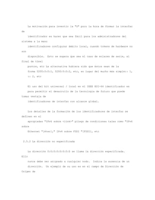 La motivación para invertir la "U" poco la hora de formar la interfaz
de
      identificador es hacer que sea fácil para los administradores del
sistema a la mano
      identificadores configurar ámbito local, cuando tokens de hardware no
son
      disponible.    Esto se espera que sea el caso de enlaces de serie, al
final de túnel
      puntos, etc La alternativa hubiera sido que éstos sean de la
      forma 0200:0:0:1, 0200:0:0:2, etc, en lugar del mucho más simple:: 1,
      :: 2, etc


      El uso del bit universal / local en el IEEE EUI-64 identificador es
      para permitir el desarrollo de la tecnología de futuro que puede
tomar ventaja de
      identificadores de interfaz con alcance global.


      Los detalles de la formación de los identificadores de interfaz se
definen en el
      apropiadas "IPv6 sobre <link>" pliego de condiciones tales como "IPv6
sobre
      Ethernet "[éter]," IPv6 sobre FDDI "[FDDI], etc


 2.5.2 La dirección no especificada


      La dirección 0:0:0:0:0:0:0:0 se llama la dirección especificada.
Ello
      nunca debe ser asignado a cualquier nodo.    Indica la ausencia de un
      dirección.    Un ejemplo de su uso es en el campo de Dirección de
Origen de
 