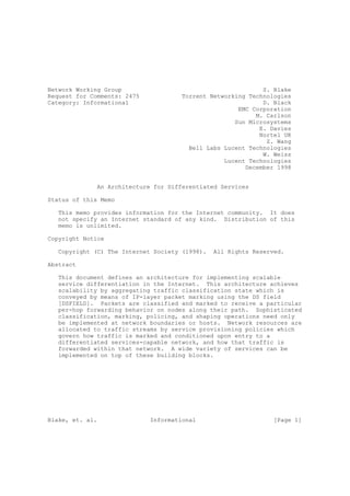 Network Working Group                                        S. Blake
Request for Comments: 2475            Torrent Networking Technologies
Category: Informational                                      D. Black
                                                      EMC Corporation
                                                           M. Carlson
                                                     Sun Microsystems
                                                            E. Davies
                                                            Nortel UK
                                                              Z. Wang
                                        Bell Labs Lucent Technologies
                                                             W. Weiss
                                                  Lucent Technologies
                                                        December 1998


              An Architecture for Differentiated Services

Status of this Memo

   This memo provides information for the Internet community. It does
   not specify an Internet standard of any kind. Distribution of this
   memo is unlimited.

Copyright Notice

   Copyright (C) The Internet Society (1998).   All Rights Reserved.

Abstract

   This document defines an architecture for implementing scalable
   service differentiation in the Internet. This architecture achieves
   scalability by aggregating traffic classification state which is
   conveyed by means of IP-layer packet marking using the DS field
   [DSFIELD]. Packets are classified and marked to receive a particular
   per-hop forwarding behavior on nodes along their path. Sophisticated
   classification, marking, policing, and shaping operations need only
   be implemented at network boundaries or hosts. Network resources are
   allocated to traffic streams by service provisioning policies which
   govern how traffic is marked and conditioned upon entry to a
   differentiated services-capable network, and how that traffic is
   forwarded within that network. A wide variety of services can be
   implemented on top of these building blocks.




Blake, et. al.               Informational                       [Page 1]
 