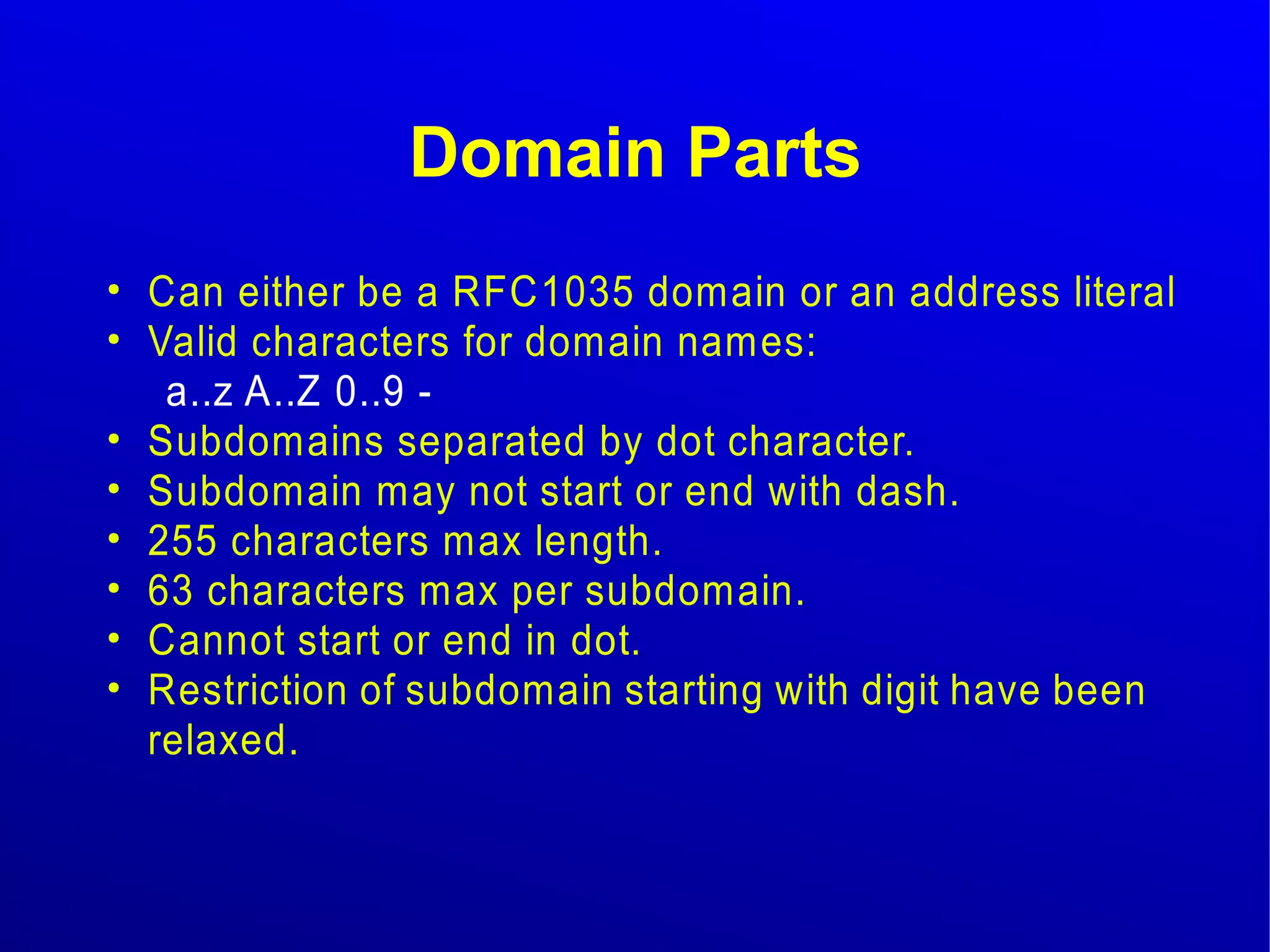 Domain Parts 
● Can either be a RFC1035 domain or an address literal 
● Valid characters for domain names: 
a..z A..Z 0..9 - 
● Subdomains separated by dot character. 
● Subdomain may not start or end with dash. 
● 255 characters max length. 
● 63 characters max per subdomain. 
● Cannot start or end in dot. 
● Restriction of subdomain starting with digit have been 
relaxed. 
 