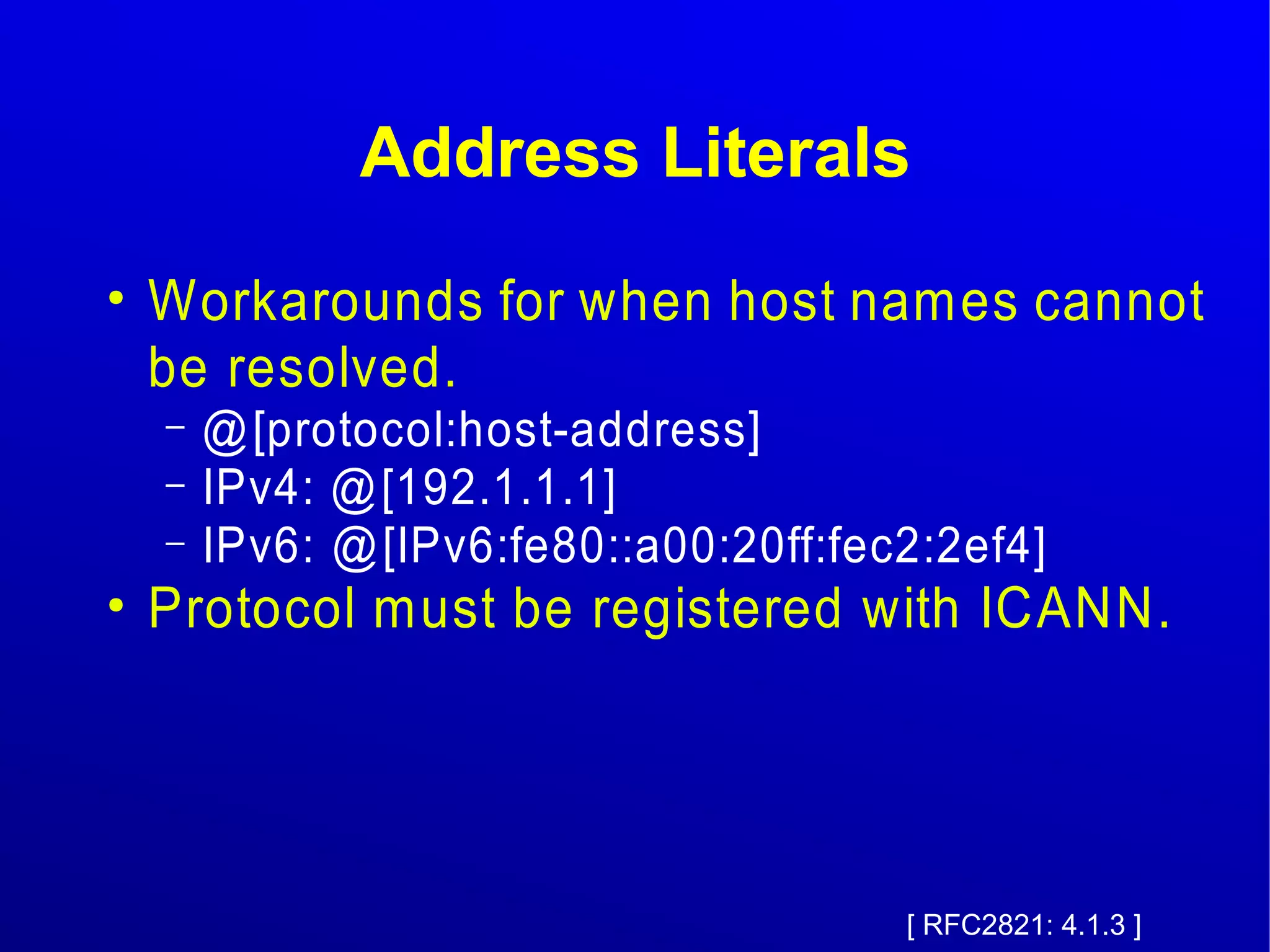 Address Literals 
● Workarounds for when host names cannot 
be resolved. 
– @[protocol:host-address] 
– IPv4: @[192.1.1.1] 
– IPv6: @[IPv6:fe80::a00:20ff:fec2:2ef4] 
● Protocol must be registered with ICANN. 
[ RFC2821: 4.1.3 ] 
 