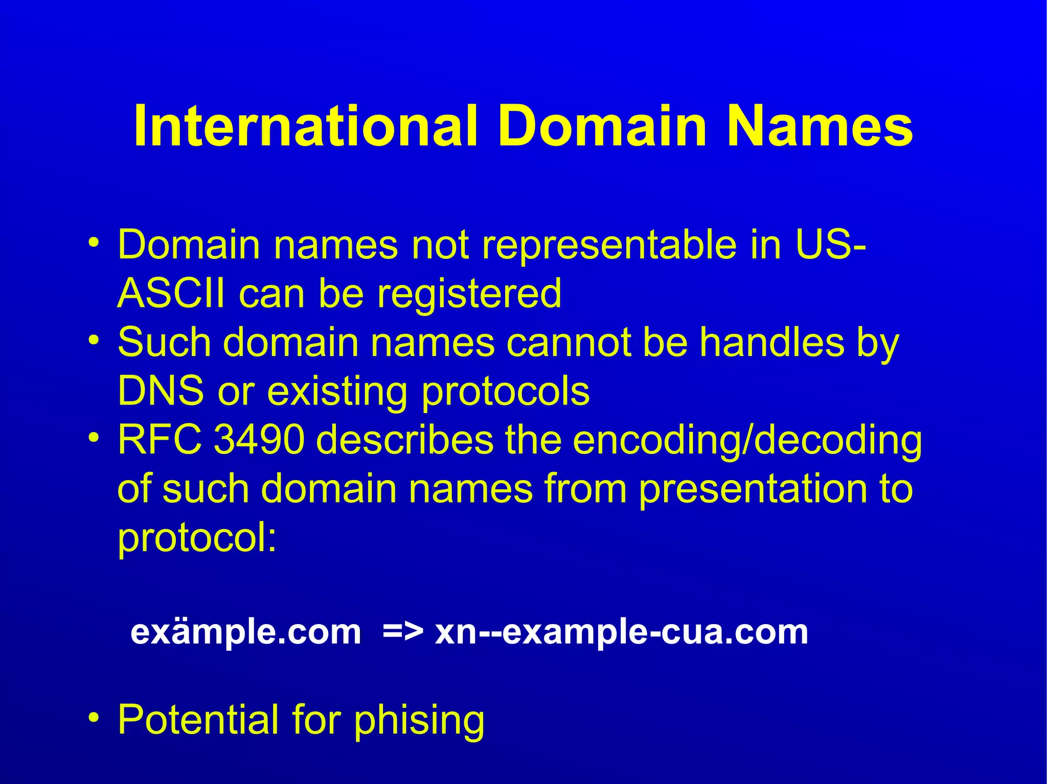 International Domain Names 
● Domain names not representable in US-ASCII 
can be registered 
● Such domain names cannot be handles by 
DNS or existing protocols 
● RFC 3490 describes the encoding/decoding 
of such domain names from presentation to 
protocol: 
exämple.com => xn--example-cua.com 
● Potential for phising 
 