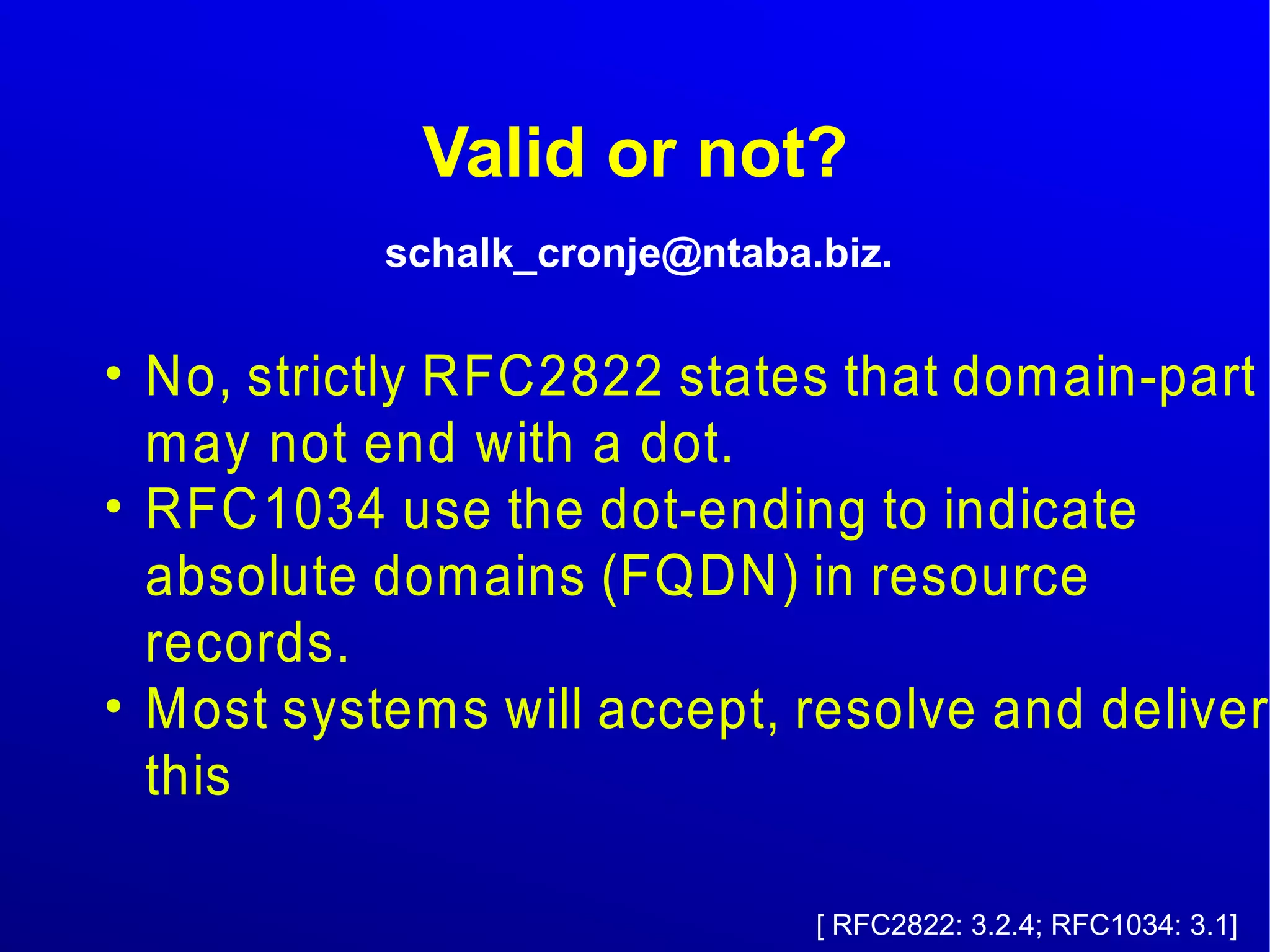 Valid or not? 
schalk_cronje@ntaba.biz. 
● No, strictly RFC2822 states that domain-part 
may not end with a dot. 
● RFC1034 use the dot-ending to indicate 
absolute domains (FQDN) in resource 
records. 
● Most systems will accept, resolve and deliver 
this 
[ RFC2822: 3.2.4; RFC1034: 3.1] 
 