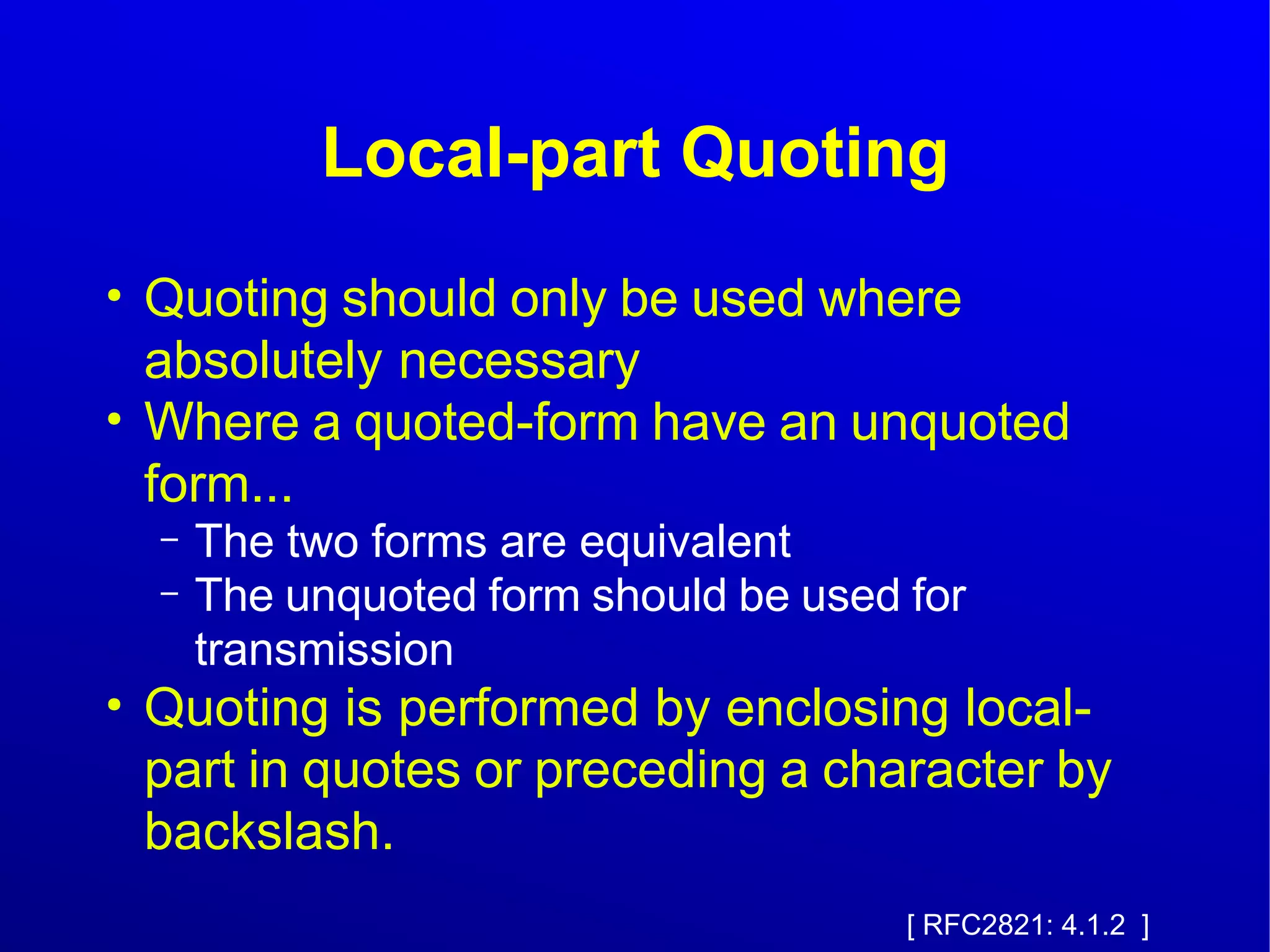 Local-part Quoting 
● Quoting should only be used where 
absolutely necessary 
● Where a quoted-form have an unquoted 
form... 
– The two forms are equivalent 
– The unquoted form should be used for 
transmission 
● Quoting is performed by enclosing local-part 
in quotes or preceding a character by 
backslash. 
[ RFC2821: 4.1.2 ] 
 
