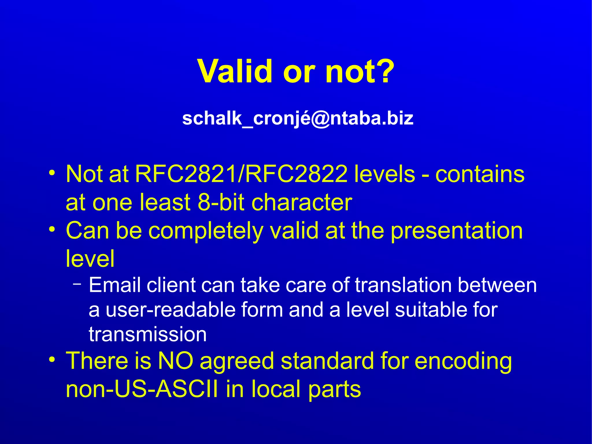 Valid or not? 
schalk_cronjé@ntaba.biz 
● Not at RFC2821/RFC2822 levels - contains 
at one least 8-bit character 
● Can be completely valid at the presentation 
level 
– Email client can take care of translation between 
a user-readable form and a level suitable for 
transmission 
● There is NO agreed standard for encoding 
non-US-ASCII in local parts 
 