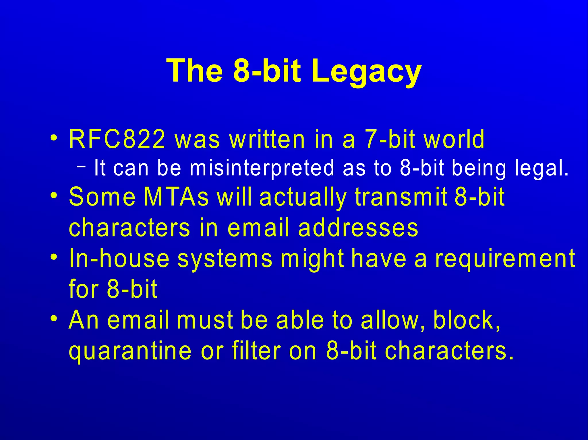The 8-bit Legacy 
● RFC822 was written in a 7-bit world 
– It can be misinterpreted as to 8-bit being legal. 
● Some MTAs will actually transmit 8-bit 
characters in email addresses 
● In-house systems might have a requirement 
for 8-bit 
● An email must be able to allow, block, 
quarantine or filter on 8-bit characters. 
 