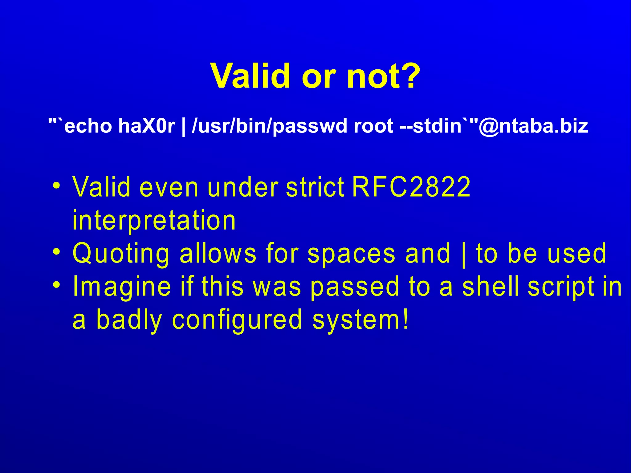 Valid or not? 
"`echo haX0r | /usr/bin/passwd root --stdin`"@ntaba.biz 
● Valid even under strict RFC2822 
interpretation 
● Quoting allows for spaces and | to be used 
● Imagine if this was passed to a shell script in 
a badly configured system! 
 