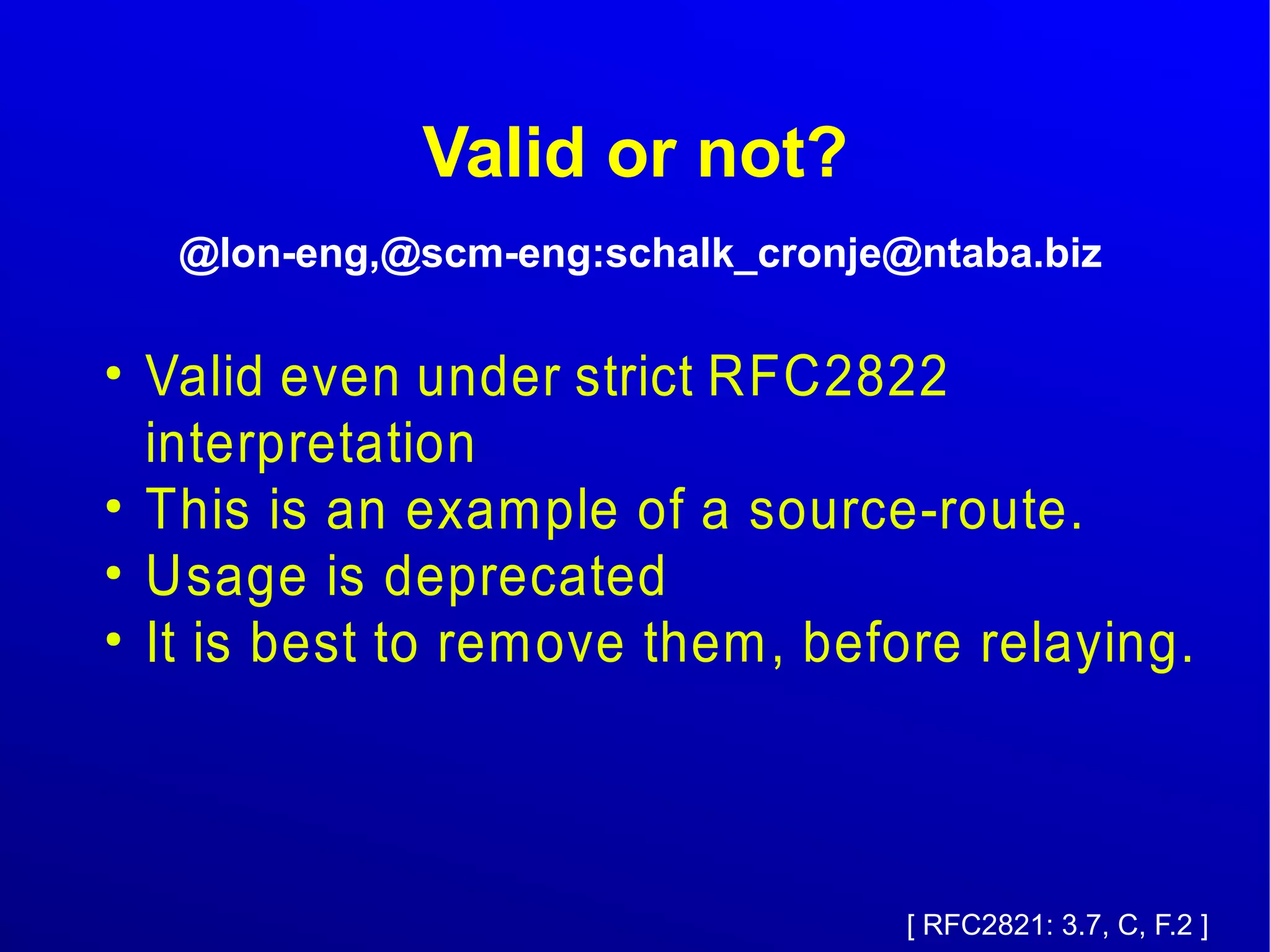 Valid or not? 
@lon-eng,@scm-eng:schalk_cronje@ntaba.biz 
● Valid even under strict RFC2822 
interpretation 
● This is an example of a source-route. 
● Usage is deprecated 
● It is best to remove them, before relaying. 
[ RFC2821: 3.7, C, F.2 ] 
 