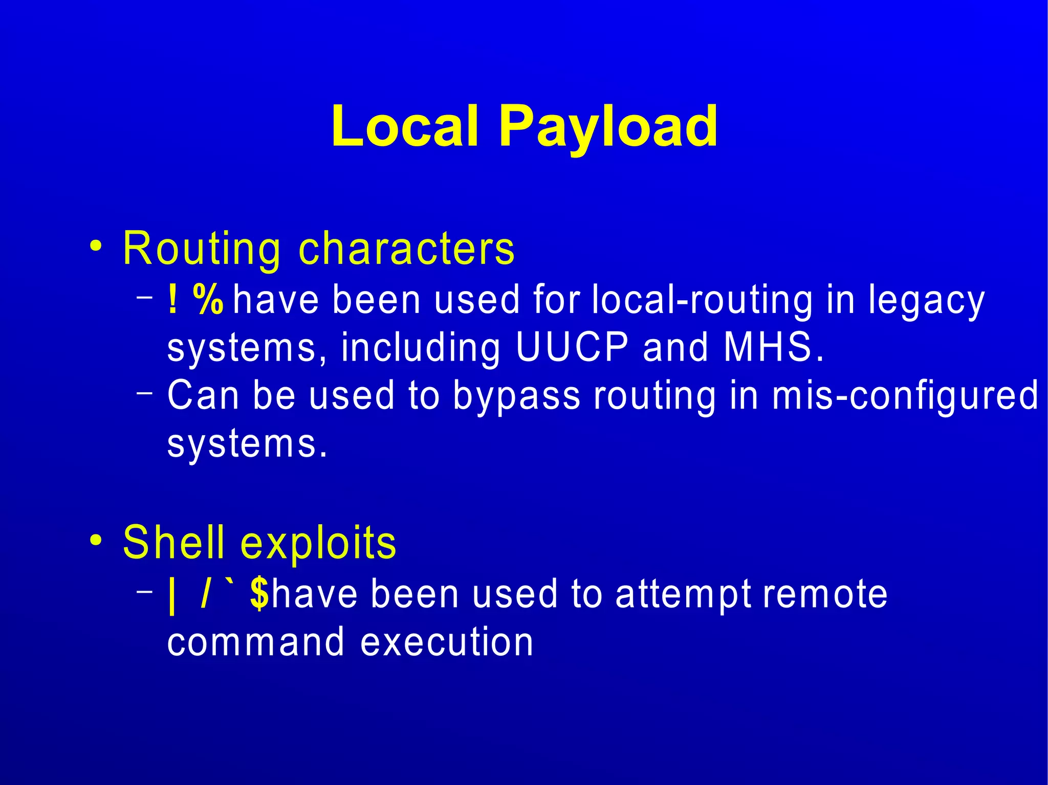 Local Payload 
● Routing characters 
– ! % have been used for local-routing in legacy 
systems, including UUCP and MHS. 
– Can be used to bypass routing in mis-configured 
systems. 
● Shell exploits 
– | / ` $ have been used to attempt remote 
command execution 
 