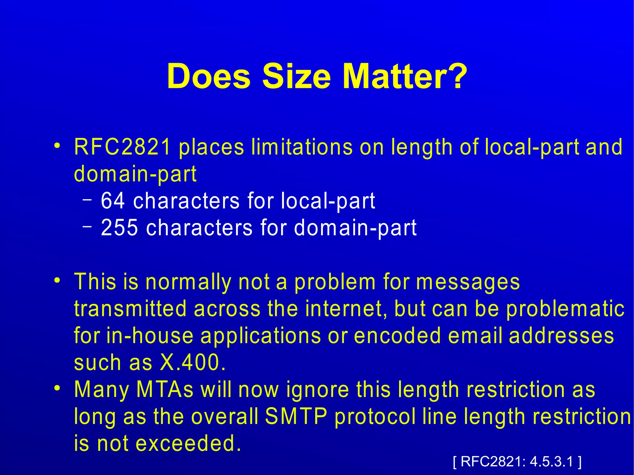 Does Size Matter? 
● RFC2821 places limitations on length of local-part and 
domain-part 
– 64 characters for local-part 
– 255 characters for domain-part 
● This is normally not a problem for messages 
transmitted across the internet, but can be problematic 
for in-house applications or encoded email addresses 
such as X.400. 
● Many MTAs will now ignore this length restriction as 
long as the overall SMTP protocol line length restriction 
is not exceeded. 
[ RFC2821: 4.5.3.1 ] 
 