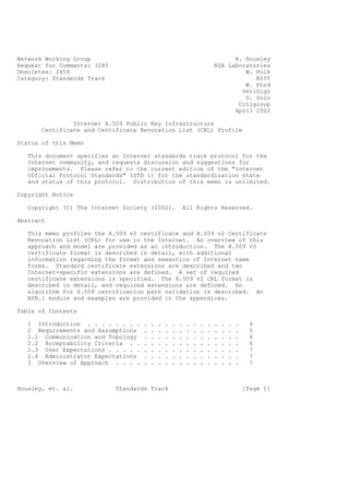 Network Working Group                                                              R. Housley
Request for Comments: 3280                                                   RSA Laboratories
Obsoletes: 2459                                                                       W. Polk
Category: Standards Track                                                                NIST
                                                                                      W. Ford
                                                                                     VeriSign
                                                                                      D. Solo
                                                                                    Citigroup
                                                                                   April 2002

                Internet X.509 Public Key Infrastructure
       Certificate and Certificate Revocation List (CRL) Profile

Status of this Memo

   This document specifies an Internet standards track protocol for the
   Internet community, and requests discussion and suggestions for
   improvements. Please refer to the current edition of the "Internet
   Official Protocol Standards" (STD 1) for the standardization state
   and status of this protocol. Distribution of this memo is unlimited.

Copyright Notice

   Copyright (C) The Internet Society (2002).             All Rights Reserved.

Abstract

   This memo profiles the X.509 v3 certificate and X.509 v2 Certificate
   Revocation List (CRL) for use in the Internet. An overview of this
   approach and model are provided as an introduction. The X.509 v3
   certificate format is described in detail, with additional
   information regarding the format and semantics of Internet name
   forms. Standard certificate extensions are described and two
   Internet-specific extensions are defined. A set of required
   certificate extensions is specified. The X.509 v2 CRL format is
   described in detail, and required extensions are defined. An
   algorithm for X.509 certification path validation is described. An
   ASN.1 module and examples are provided in the appendices.

Table of Contents

   1 Introduction . . . . . . . .    .   .   .   .   .   .   .   .   .   .   .   .   .   .     4
   2 Requirements and Assumptions    .   .   .   .   .   .   .   .   .   .   .   .   .   .     5
   2.1 Communication and Topology    .   .   .   .   .   .   .   .   .   .   .   .   .   .     6
   2.2 Acceptability Criteria . .    .   .   .   .   .   .   .   .   .   .   .   .   .   .     6
   2.3 User Expectations . . . . .   .   .   .   .   .   .   .   .   .   .   .   .   .   .     7
   2.4 Administrator Expectations    .   .   .   .   .   .   .   .   .   .   .   .   .   .     7
   3 Overview of Approach . . . .    .   .   .   .   .   .   .   .   .   .   .   .   .   .     7



Housley, et. al.             Standards Track                                                 [Page 1]
 