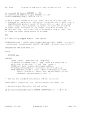 RFC 3280         Internet X.509 Public Key Infrastructure       April 2002


ub-terminal-id-length INTEGER ::= 24
ub-unformatted-address-length INTEGER ::= 180
ub-x121-address-length INTEGER ::= 16

--   Note - upper bounds on string types, such as TeletexString, are
--   measured in characters. Excepting PrintableString or IA5String, a
--   significantly greater number of octets will be required to hold
--   such a value. As a minimum, 16 octets, or twice the specified
--   upper bound, whichever is the larger, should be allowed for
--   TeletexString. For UTF8String or UniversalString at least four
--   times the upper bound should be allowed.

END

A.2 Implicitly Tagged Module, 1988 Syntax

PKIX1Implicit88 { iso(1) identified-organization(3) dod(6) internet(1)
  security(5) mechanisms(5) pkix(7) id-mod(0) id-pkix1-implicit(19) }

DEFINITIONS IMPLICIT TAGS ::=

BEGIN

-- EXPORTS ALL --

IMPORTS
      id-pe, id-kp, id-qt-unotice, id-qt-cps,
      -- delete following line if "new" types are supported --
      BMPString, UTF8String, -- end "new" types --
      ORAddress, Name, RelativeDistinguishedName,
      CertificateSerialNumber, Attribute, DirectoryString
      FROM PKIX1Explicit88 { iso(1) identified-organization(3)
            dod(6) internet(1) security(5) mechanisms(5) pkix(7)
            id-mod(0) id-pkix1-explicit(18) };


-- ISO arc for standard certificate and CRL extensions

id-ce OBJECT IDENTIFIER   ::=   {joint-iso-ccitt(2) ds(5) 29}

-- authority key identifier OID and syntax

id-ce-authorityKeyIdentifier OBJECT IDENTIFIER ::=    { id-ce 35 }




Housley, et. al.             Standards Track                    [Page 105]
 