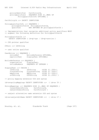 RFC 3280        Internet X.509 Public Key Infrastructure      April 2002


     policyIdentifier   CertPolicyId,
     policyQualifiers   SEQUENCE SIZE (1..MAX) OF
             PolicyQualifierInfo OPTIONAL }

CertPolicyId ::= OBJECT IDENTIFIER

PolicyQualifierInfo ::= SEQUENCE {
       policyQualifierId PolicyQualifierId,
       qualifier        ANY DEFINED BY policyQualifierId }

-- Implementations that recognize additional policy qualifiers MUST
-- augment the following definition for PolicyQualifierId

PolicyQualifierId ::=
    OBJECT IDENTIFIER ( id-qt-cps | id-qt-unotice )

-- CPS pointer qualifier

CPSuri ::= IA5String

-- user notice qualifier

UserNotice ::= SEQUENCE {
     noticeRef        NoticeReference OPTIONAL,
     explicitText     DisplayText OPTIONAL}

NoticeReference ::= SEQUENCE {
     organization     DisplayText,
     noticeNumbers    SEQUENCE OF INTEGER }

DisplayText ::= CHOICE {
     ia5String        IA5String       (SIZE   (1..200)),
     visibleString    VisibleString   (SIZE   (1..200)),
     bmpString        BMPString       (SIZE   (1..200)),
     utf8String       UTF8String      (SIZE   (1..200)) }

-- policy mapping extension OID and syntax

id-ce-policyMappings OBJECT IDENTIFIER ::=     { id-ce 33 }

PolicyMappings ::= SEQUENCE SIZE (1..MAX) OF SEQUENCE {
     issuerDomainPolicy      CertPolicyId,
     subjectDomainPolicy     CertPolicyId }

-- subject alternative name extension OID and syntax

id-ce-subjectAltName OBJECT IDENTIFIER ::=     { id-ce 17 }




Housley, et. al.            Standards Track                   [Page 107]
 
