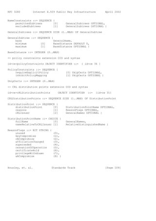 RFC 3280        Internet X.509 Public Key Infrastructure          April 2002


NameConstraints ::= SEQUENCE {
     permittedSubtrees       [0]       GeneralSubtrees OPTIONAL,
     excludedSubtrees        [1]       GeneralSubtrees OPTIONAL }

GeneralSubtrees ::= SEQUENCE SIZE (1..MAX) OF GeneralSubtree

GeneralSubtree ::= SEQUENCE {
     base                     GeneralName,
     minimum         [0]      BaseDistance DEFAULT 0,
     maximum         [1]      BaseDistance OPTIONAL }

BaseDistance ::= INTEGER (0..MAX)

-- policy constraints extension OID and syntax

id-ce-policyConstraints OBJECT IDENTIFIER ::=    { id-ce 36 }

PolicyConstraints ::= SEQUENCE {
     requireExplicitPolicy             [0] SkipCerts OPTIONAL,
     inhibitPolicyMapping              [1] SkipCerts OPTIONAL }

SkipCerts ::= INTEGER (0..MAX)

-- CRL distribution points extension OID and syntax

id-ce-cRLDistributionPoints       OBJECT IDENTIFIER   ::=   {id-ce 31}

CRLDistributionPoints ::= SEQUENCE SIZE (1..MAX) OF DistributionPoint

DistributionPoint ::= SEQUENCE {
     distributionPoint       [0]       DistributionPointName OPTIONAL,
     reasons                 [1]       ReasonFlags OPTIONAL,
     cRLIssuer               [2]       GeneralNames OPTIONAL }

DistributionPointName ::= CHOICE {
     fullName                [0]       GeneralNames,
     nameRelativeToCRLIssuer [1]       RelativeDistinguishedName }

ReasonFlags ::= BIT STRING {
     unused                  (0),
     keyCompromise           (1),
     cACompromise            (2),
     affiliationChanged      (3),
     superseded              (4),
     cessationOfOperation    (5),
     certificateHold         (6),
     privilegeWithdrawn      (7),
     aACompromise            (8) }



Housley, et. al.              Standards Track                     [Page 109]
 
