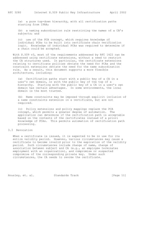 RFC 3280           Internet X.509 Public Key Infrastructure    April 2002


       (a) a pure top-down hierarchy, with all certification paths
       starting from IPRA;

       (b) a naming subordination rule restricting the names of a CA’s
       subjects; and

       (c) use of the PCA concept, which requires knowledge of
       individual PCAs to be built into certificate chain verification
       logic. Knowledge of individual PCAs was required to determine if
       a chain could be accepted.

   With X.509 v3, most of the requirements addressed by RFC 1422 can be
   addressed using certificate extensions, without a need to restrict
   the CA structures used. In particular, the certificate extensions
   relating to certificate policies obviate the need for PCAs and the
   constraint extensions obviate the need for the name subordination
   rule. As a result, this document supports a more flexible
   architecture, including:

       (a) Certification paths start with a public key of a CA in a
       user’s own domain, or with the public key of the top of a
       hierarchy. Starting with the public key of a CA in a user’s own
       domain has certain advantages. In some environments, the local
       domain is the most trusted.

       (b) Name constraints may be imposed through explicit inclusion of
       a name constraints extension in a certificate, but are not
       required.

       (c) Policy extensions and policy mappings replace the PCA
       concept, which permits a greater degree of automation. The
       application can determine if the certification path is acceptable
       based on the contents of the certificates instead of a priori
       knowledge of PCAs. This permits automation of certification path
       processing.

3.3   Revocation

   When a certificate is issued, it is expected to be in use for its
   entire validity period. However, various circumstances may cause a
   certificate to become invalid prior to the expiration of the validity
   period. Such circumstances include change of name, change of
   association between subject and CA (e.g., an employee terminates
   employment with an organization), and compromise or suspected
   compromise of the corresponding private key. Under such
   circumstances, the CA needs to revoke the certificate.




Housley, et. al.               Standards Track                  [Page 11]
 