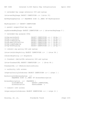 RFC 3280        Internet X.509 Public Key Infrastructure                    April 2002


-- extended key usage extension OID and syntax

id-ce-extKeyUsage OBJECT IDENTIFIER ::= {id-ce 37}

ExtKeyUsageSyntax ::= SEQUENCE SIZE (1..MAX) OF KeyPurposeId


KeyPurposeId ::= OBJECT IDENTIFIER

-- permit unspecified key uses

anyExtendedKeyUsage OBJECT IDENTIFIER ::= { id-ce-extKeyUsage 0 }

-- extended key purpose OIDs

id-kp-serverAuth               OBJECT   IDENTIFIER   ::=   {   id-kp   1   }
id-kp-clientAuth               OBJECT   IDENTIFIER   ::=   {   id-kp   2   }
id-kp-codeSigning              OBJECT   IDENTIFIER   ::=   {   id-kp   3   }
id-kp-emailProtection          OBJECT   IDENTIFIER   ::=   {   id-kp   4   }
id-kp-timeStamping             OBJECT   IDENTIFIER   ::=   {   id-kp   8   }
id-kp-OCSPSigning              OBJECT   IDENTIFIER   ::=   {   id-kp   9   }

-- inhibit any policy OID and syntax

id-ce-inhibitAnyPolicy OBJECT IDENTIFIER ::=      { id-ce 54 }

InhibitAnyPolicy ::= SkipCerts

-- freshest (delta)CRL extension OID and syntax

id-ce-freshestCRL OBJECT IDENTIFIER ::=      { id-ce 46 }

FreshestCRL ::= CRLDistributionPoints

-- authority info access

id-pe-authorityInfoAccess OBJECT IDENTIFIER ::= { id-pe 1 }

AuthorityInfoAccessSyntax ::=
        SEQUENCE SIZE (1..MAX) OF AccessDescription

AccessDescription ::=    SEQUENCE {
        accessMethod           OBJECT IDENTIFIER,
        accessLocation         GeneralName }

-- subject info access

id-pe-subjectInfoAccess OBJECT IDENTIFIER ::= { id-pe 11 }



Housley, et. al.             Standards Track                                [Page 110]
 
