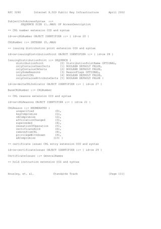 RFC 3280        Internet X.509 Public Key Infrastructure      April 2002


SubjectInfoAccessSyntax ::=
        SEQUENCE SIZE (1..MAX) OF AccessDescription

-- CRL number extension OID and syntax

id-ce-cRLNumber OBJECT IDENTIFIER ::= { id-ce 20 }

CRLNumber ::= INTEGER (0..MAX)

-- issuing distribution point extension OID and syntax

id-ce-issuingDistributionPoint OBJECT IDENTIFIER ::= { id-ce 28 }

IssuingDistributionPoint ::= SEQUENCE {
     distributionPoint          [0] DistributionPointName OPTIONAL,
     onlyContainsUserCerts      [1] BOOLEAN DEFAULT FALSE,
     onlyContainsCACerts        [2] BOOLEAN DEFAULT FALSE,
     onlySomeReasons            [3] ReasonFlags OPTIONAL,
     indirectCRL                [4] BOOLEAN DEFAULT FALSE,
     onlyContainsAttributeCerts [5] BOOLEAN DEFAULT FALSE }

id-ce-deltaCRLIndicator OBJECT IDENTIFIER ::= { id-ce 27 }

BaseCRLNumber ::= CRLNumber

-- CRL reasons extension OID and syntax

id-ce-cRLReasons OBJECT IDENTIFIER ::= { id-ce 21 }

CRLReason ::= ENUMERATED {
     unspecified               (0),
     keyCompromise             (1),
     cACompromise              (2),
     affiliationChanged        (3),
     superseded                (4),
     cessationOfOperation      (5),
     certificateHold           (6),
     removeFromCRL             (8),
     privilegeWithdrawn        (9),
     aACompromise             (10) }

-- certificate issuer CRL entry extension OID and syntax

id-ce-certificateIssuer OBJECT IDENTIFIER ::= { id-ce 29 }

CertificateIssuer ::= GeneralNames

-- hold instruction extension OID and syntax



Housley, et. al.              Standards Track                 [Page 111]
 