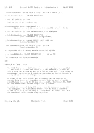 RFC 3280         Internet X.509 Public Key Infrastructure      April 2002


id-ce-holdInstructionCode OBJECT IDENTIFIER ::= { id-ce 23 }

HoldInstructionCode ::= OBJECT IDENTIFIER

-- ANSI x9 holdinstructions

-- ANSI x9 arc holdinstruction arc

holdInstruction OBJECT IDENTIFIER ::=
          {joint-iso-itu-t(2) member-body(2) us(840) x9cm(10040) 2}

-- ANSI X9 holdinstructions referenced by this standard

id-holdinstruction-none OBJECT IDENTIFIER ::=
                {holdInstruction 1} -- deprecated

id-holdinstruction-callissuer OBJECT IDENTIFIER ::=
                {holdInstruction 2}

id-holdinstruction-reject OBJECT IDENTIFIER ::=
                {holdInstruction 3}

-- invalidity date CRL entry extension OID and syntax

id-ce-invalidityDate OBJECT IDENTIFIER ::= { id-ce 24 }

InvalidityDate ::=   GeneralizedTime

END

Appendix B.   ASN.1 Notes

   CAs MUST force the serialNumber to be a non-negative integer, that
   is, the sign bit in the DER encoding of the INTEGER value MUST be
   zero - this can be done by adding a leading (leftmost) ‘00’H octet if
   necessary. This removes a potential ambiguity in mapping between a
   string of octets and an integer value.

   As noted in section 4.1.2.2, serial numbers can be expected to
   contain long integers. Certificate users MUST be able to handle
   serialNumber values up to 20 octets in length. Conformant CAs MUST
   NOT use serialNumber values longer than 20 octets.

   As noted in section 5.2.3, CRL numbers can be expected to contain
   long integers. CRL validators MUST be able to handle cRLNumber
   values up to 20 octets in length. Conformant CRL issuers MUST NOT
   use cRLNumber values longer than 20 octets.




Housley, et. al.              Standards Track                  [Page 112]
 