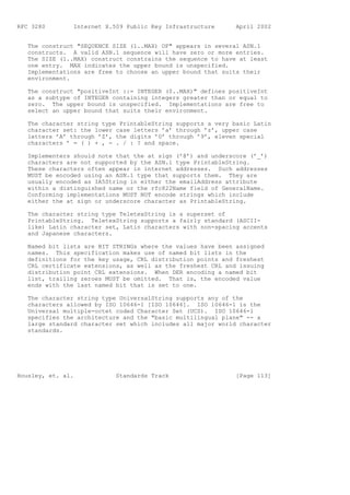RFC 3280        Internet X.509 Public Key Infrastructure      April 2002


   The construct "SEQUENCE SIZE (1..MAX) OF" appears in several ASN.1
   constructs. A valid ASN.1 sequence will have zero or more entries.
   The SIZE (1..MAX) construct constrains the sequence to have at least
   one entry. MAX indicates the upper bound is unspecified.
   Implementations are free to choose an upper bound that suits their
   environment.

   The construct "positiveInt ::= INTEGER (0..MAX)" defines positiveInt
   as a subtype of INTEGER containing integers greater than or equal to
   zero. The upper bound is unspecified. Implementations are free to
   select an upper bound that suits their environment.

   The character string type PrintableString supports a very basic Latin
   character set: the lower case letters ’a’ through ’z’, upper case
   letters ’A’ through ’Z’, the digits ’0’ through ’9’, eleven special
   characters ’ = ( ) + , - . / : ? and space.

   Implementers should note that the at sign (’@’) and underscore (’_’)
   characters are not supported by the ASN.1 type PrintableString.
   These characters often appear in internet addresses. Such addresses
   MUST be encoded using an ASN.1 type that supports them. They are
   usually encoded as IA5String in either the emailAddress attribute
   within a distinguished name or the rfc822Name field of GeneralName.
   Conforming implementations MUST NOT encode strings which include
   either the at sign or underscore character as PrintableString.

   The character string type TeletexString is a superset of
   PrintableString. TeletexString supports a fairly standard (ASCII-
   like) Latin character set, Latin characters with non-spacing accents
   and Japanese characters.

   Named bit lists are BIT STRINGs where the values have been assigned
   names. This specification makes use of named bit lists in the
   definitions for the key usage, CRL distribution points and freshest
   CRL certificate extensions, as well as the freshest CRL and issuing
   distribution point CRL extensions. When DER encoding a named bit
   list, trailing zeroes MUST be omitted. That is, the encoded value
   ends with the last named bit that is set to one.

   The character string type UniversalString supports any of the
   characters allowed by ISO 10646-1 [ISO 10646]. ISO 10646-1 is the
   Universal multiple-octet coded Character Set (UCS). ISO 10646-1
   specifies the architecture and the "basic multilingual plane" -- a
   large standard character set which includes all major world character
   standards.




Housley, et. al.            Standards Track                   [Page 113]
 