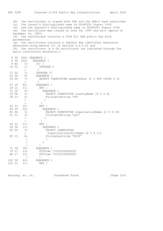 RFC 3280           Internet X.509 Public Key Infrastructure          April 2002


   (b) the certificate is signed with DSA and the SHA-1 hash algorithm;
   (c) the issuer’s distinguished name is OU=NIST; O=gov; C=US
   (d) and the subject’s distinguished name is OU=NIST; O=gov; C=US
   (e) the certificate was issued on June 30, 1997 and will expire on
   December 31, 1997;
   (f) the certificate contains a 1024 bit DSA public key with
   parameters;
   (g) the certificate contains a subject key identifier extension
   generated using method (1) of section 4.2.1.2; and
   (h) the certificate is a CA certificate (as indicated through the
   basic constraints extension.)

  0   30   699: SEQUENCE {
  4   30   635:   SEQUENCE {
  8   A0     3:     [0] {
 10   02     1:        INTEGER 2
             :       }
 13 02       1:     INTEGER 17
 16 30       9:     SEQUENCE {
 18 06       7:        OBJECT IDENTIFIER dsaWithSha1 (1 2 840 10040 4 3)
             :       }
 27   30    42:     SEQUENCE {
 29   31    11:        SET {
 31   30     9:            SEQUENCE {
 33   06     3:                OBJECT IDENTIFIER countryName (2 5 4 6)
 38   13     2:                PrintableString ’US’
             :               }
             :           }
 42   31    12:        SET {
 44   30    10:            SEQUENCE {
 46   06     3:                OBJECT IDENTIFIER organizationName (2 5 4 10)
 51   13     3:                PrintableString ’gov’
             :               }
             :           }
 56 31      13:        SET {
 58 30      11:            SEQUENCE {
 60 06       3:                OBJECT IDENTIFIER
             :                   organizationalUnitName (2 5 4 11)
 65 13       4:                PrintableString ’NIST’
               :               }
               :           }
               :       }
 71 30      30:     SEQUENCE {
 73 17      13:        UTCTime ’970630000000Z’
 88 17      13:        UTCTime ’971231000000Z’
               :       }
103 30      42:     SEQUENCE {
105 31      11:        SET {



Housley, et. al.                Standards Track                      [Page 116]
 