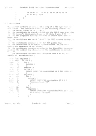 RFC 3280             Internet X.509 Public Key Infrastructure          April 2002


                :               0B 5B 9A 24 11 98 E8 F3 86 90 04 F6 08 A9
                :               E1 8D A5 CC 3A D4
                :           }
                :       }
                :   }

C.2    Certificate

   This section contains an annotated hex dump of a 730 byte version 3
   certificate. The certificate contains the following information:
   (a) the serial number is 18 (12 hex);
   (b) the certificate is signed with DSA and the SHA-1 hash algorithm;
   (c) the issuer’s distinguished name is OU=nist; O=gov; C=US
   (d) and the subject’s distinguished name is CN=Tim Polk; OU=nist;
   O=gov; C=US
   (e) the certificate was valid from July 30, 1997 through December 1,
   1997;
   (f) the certificate contains a 1024 bit DSA public key;
   (g) the certificate is an end entity certificate, as the basic
   constraints extension is not present;
   (h) the certificate contains an authority key identifier extension
   matching the subject key identifier of the certificate in Appendix
   C.1; and
   (i) the certificate includes one alternative name - an RFC 822
   address of "wpolk@nist.gov".

       0   30   730: SEQUENCE {
       4   30   665:   SEQUENCE {
       8   A0     3:     [0] {
      10   02     1:       INTEGER 2
                   :       }
      13 02       1:     INTEGER 18
      16 30       9:     SEQUENCE {
      18 06       7:       OBJECT IDENTIFIER dsaWithSha1 (1 2 840 10040 4 3)
                   :       }
      27   30    42:     SEQUENCE {
      29   31    11:       SET {
      31   30     9:         SEQUENCE {
      33   06     3:            OBJECT IDENTIFIER countryName (2 5 4 6)
      38   13     2:            PrintableString ’US’
                   :            }
                   :         }
      42   31    12:       SET {
      44   30    10:         SEQUENCE {
      46   06     3:            OBJECT IDENTIFIER organizationName (2 5 4 10)
      51   13     3:            PrintableString ’gov’
                   :            }
                   :         }



Housley, et. al.                     Standards Track                   [Page 119]
 