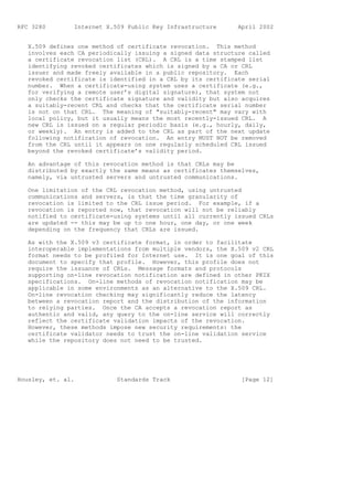 RFC 3280        Internet X.509 Public Key Infrastructure      April 2002


   X.509 defines one method of certificate revocation. This method
   involves each CA periodically issuing a signed data structure called
   a certificate revocation list (CRL). A CRL is a time stamped list
   identifying revoked certificates which is signed by a CA or CRL
   issuer and made freely available in a public repository. Each
   revoked certificate is identified in a CRL by its certificate serial
   number. When a certificate-using system uses a certificate (e.g.,
   for verifying a remote user’s digital signature), that system not
   only checks the certificate signature and validity but also acquires
   a suitably-recent CRL and checks that the certificate serial number
   is not on that CRL. The meaning of "suitably-recent" may vary with
   local policy, but it usually means the most recently-issued CRL. A
   new CRL is issued on a regular periodic basis (e.g., hourly, daily,
   or weekly). An entry is added to the CRL as part of the next update
   following notification of revocation. An entry MUST NOT be removed
   from the CRL until it appears on one regularly scheduled CRL issued
   beyond the revoked certificate’s validity period.

   An advantage of this revocation method is that CRLs may be
   distributed by exactly the same means as certificates themselves,
   namely, via untrusted servers and untrusted communications.

   One limitation of the CRL revocation method, using untrusted
   communications and servers, is that the time granularity of
   revocation is limited to the CRL issue period. For example, if a
   revocation is reported now, that revocation will not be reliably
   notified to certificate-using systems until all currently issued CRLs
   are updated -- this may be up to one hour, one day, or one week
   depending on the frequency that CRLs are issued.

   As with the X.509 v3 certificate format, in order to facilitate
   interoperable implementations from multiple vendors, the X.509 v2 CRL
   format needs to be profiled for Internet use. It is one goal of this
   document to specify that profile. However, this profile does not
   require the issuance of CRLs. Message formats and protocols
   supporting on-line revocation notification are defined in other PKIX
   specifications. On-line methods of revocation notification may be
   applicable in some environments as an alternative to the X.509 CRL.
   On-line revocation checking may significantly reduce the latency
   between a revocation report and the distribution of the information
   to relying parties. Once the CA accepts a revocation report as
   authentic and valid, any query to the on-line service will correctly
   reflect the certificate validation impacts of the revocation.
   However, these methods impose new security requirements: the
   certificate validator needs to trust the on-line validation service
   while the repository does not need to be trusted.




Housley, et. al.            Standards Track                    [Page 12]
 