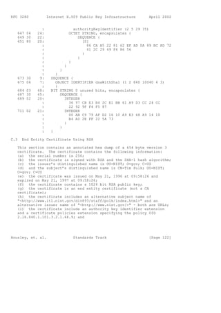 RFC 3280           Internet X.509 Public Key Infrastructure          April 2002


               :                   authorityKeyIdentifier (2 5 29 35)
   647 04    24:                 OCTET STRING, encapsulates {
   649 30    22:                     SEQUENCE {
   651 80    20:                       [0]
               :                         86 CA A5 22 81 62 EF AD 0A 89 BC AD 72
               :                         41 2C 29 49 F4 86 56
               :                       }
               :                     }
               :                 }
               :             }
               :         }
               :       }
   673 30     9:     SEQUENCE {
   675 06     7:       OBJECT IDENTIFIER     dsaWithSha1 (1 2 840 10040 4 3)
               :       }
   684 03    48:     BIT STRING 0 unused     bits, encapsulates {
   687 30    45:         SEQUENCE {
   689 02    20:           INTEGER
               :             36 97 CB E3     B4 2C E1 BB 61 A9 D3 CC 24 CC
               :             22 92 9F F4     F5 87
   711 02    21:           INTEGER
               :             00 AB C9 79     AF D2 16 1C A9 E3 68 A9 14 10
               :             B4 A0 2E FF     22 5A 73
               :           }
               :         }
               :     }

C.3   End Entity Certificate Using RSA

   This section contains an annotated hex dump of a 654 byte version 3
   certificate. The certificate contains the following information:
   (a) the serial number is 256;
   (b) the certificate is signed with RSA and the SHA-1 hash algorithm;
   (c) the issuer’s distinguished name is OU=NIST; O=gov; C=US
   (d) and the subject’s distinguished name is CN=Tim Polk; OU=NIST;
   O=gov; C=US
   (e) the certificate was issued on May 21, 1996 at 09:58:26 and
   expired on May 21, 1997 at 09:58:26;
   (f) the certificate contains a 1024 bit RSA public key;
   (g) the certificate is an end entity certificate (not a CA
   certificate);
   (h) the certificate includes an alternative subject name of
   "<http://www.itl.nist.gov/div893/staff/polk/index.html>" and an
   alternative issuer name of "<http://www.nist.gov/>" - both are URLs;
   (i) the certificate include an authority key identifier extension
   and a certificate policies extension specifying the policy OID
   2.16.840.1.101.3.2.1.48.9; and




Housley, et. al.                   Standards Track                   [Page 122]
 