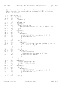 RFC 3280           Internet X.509 Public Key Infrastructure      April 2002


   (j) the certificate includes a critical key usage extension
   specifying that the public key is intended for verification of
   digital signatures.

  0   30   654: SEQUENCE {
  4   30   503:   SEQUENCE {
  8   A0     3:     [0] {
 10   02     1:       INTEGER 2
              :       }
 13 02       2:     INTEGER 256
 17 30      13:     SEQUENCE {
 19 06       9:       OBJECT IDENTIFIER
              :         sha1withRSAEncryption (1 2 840 113549 1 1 5)
 30 05       0:       NULL
              :       }
 32   30    42:     SEQUENCE {
 34   31    11:       SET {
 36   30     9:         SEQUENCE {
 38   06     3:            OBJECT IDENTIFIER countryName (2 5 4 6)
 43   13     2:            PrintableString ’US’
              :            }
              :         }
 47   31    12:       SET {
 49   30    10:         SEQUENCE {
 51   06     3:            OBJECT IDENTIFIER organizationName (2 5 4 10)
 56   13     3:            PrintableString ’gov’
              :            }
              :         }
 61 31      13:       SET {
 63 30      11:         SEQUENCE {
 65 06       3:            OBJECT IDENTIFIER
              :              organizationalUnitName (2 5 4 11)
 70 13       4:            PrintableString ’NIST’
              :            }
              :         }
              :       }
 76 30      30:     SEQUENCE {
 78 17      13:       UTCTime ’960521095826Z’
 93 17      13:       UTCTime ’970521095826Z’
              :       }
108   30    61:     SEQUENCE {
110   31    11:       SET {
112   30     9:         SEQUENCE {
114   06     3:            OBJECT IDENTIFIER countryName (2 5 4 6)
119   13     2:            PrintableString ’US’
              :            }
              :         }
123 31      12:       SET {



Housley, et. al.               Standards Track                   [Page 123]
 