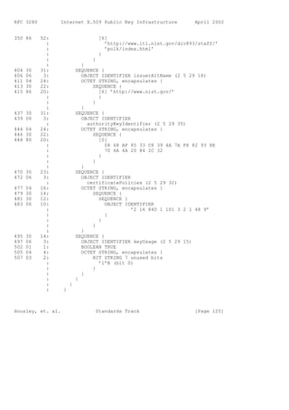RFC 3280         Internet X.509 Public Key Infrastructure           April 2002


350 86     52:                     [6]
             :                       ’http://www.itl.nist.gov/div893/staff/’
             :                       ’polk/index.html’
             :                     }
             :                   }
             :               }
404   30   31:             SEQUENCE {
406   06    3:               OBJECT IDENTIFIER issuerAltName (2 5 29 18)
411   04   24:               OCTET STRING, encapsulates {
413   30   22:                   SEQUENCE {
415   86   20:                     [6] ’http://www.nist.gov/’
             :                     }
             :                   }
             :               }
437 30     31:             SEQUENCE {
439 06      3:               OBJECT IDENTIFIER
             :                 authorityKeyIdentifier (2 5 29 35)
444 04     24:               OCTET STRING, encapsulates {
446 30     22:                   SEQUENCE {
448 80     20:                     [0]
             :                        08 68 AF 85 33 C8 39 4A 7A F8 82 93 8E
             :                        70 6A 4A 20 84 2C 32
             :                     }
             :                   }
             :               }
470 30     23:             SEQUENCE {
472 06      3:               OBJECT IDENTIFIER
             :                 certificatePolicies (2 5 29 32)
477   04   16:               OCTET STRING, encapsulates {
479   30   14:                   SEQUENCE {
481   30   12:                     SEQUENCE {
483   06   10:                        OBJECT IDENTIFIER
             :                                 ’2 16 840 1 101 3 2 1 48 9’
             :                        }
             :                     }
             :                   }
             :               }
495   30   14:             SEQUENCE {
497   06    3:               OBJECT IDENTIFIER keyUsage (2 5 29 15)
502   01    1:               BOOLEAN TRUE
505   04    4:               OCTET STRING, encapsulates {
507   03    2:                   BIT STRING 7 unused bits
             :                     ’1’B (bit 0)
             :                   }
             :               }
             :             }
             :         }
             :     }



Housley, et. al.                  Standards Track                   [Page 125]
 