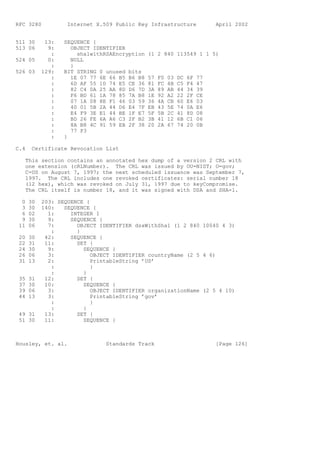 RFC 3280           Internet X.509 Public Key Infrastructure                 April 2002


511 30      13:   SEQUENCE {
513 06       9:     OBJECT IDENTIFIER
              :       sha1withRSAEncryption   (1 2 840 113549 1 1 5)
524 05       0:     NULL
              :     }
526 03     129:   BIT STRING 0 unused bits
              :     1E 07 77 6E 66 B5 B6 B8   57   F0   03   DC   6F   77
              :     6D AF 55 1D 74 E5 CE 36   81   FC   4B   C5   F4   47
              :     82 C4 0A 25 AA 8D D6 7D   3A   89   AB   44   34   39
              :     F6 BD 61 1A 78 85 7A B8   1E   92   A2   22   2F   CE
              :     07 1A 08 8E F1 46 03 59   36   4A   CB   60   E6   03
              :     40 01 5B 2A 44 D6 E4 7F   EB   43   5E   74   0A   E6
              :     E4 F9 3E E1 44 BE 1F E7   5F   5B   2C   41   8D   08
              :     BD 26 FE 6A A6 C3 2F B2   3B   41   12   6B   C1   06
              :     8A B8 4C 91 59 EB 2F 38   20   2A   67   74   20   0B
              :     77 F3
              :   }

C.4    Certificate Revocation List

   This section contains an annotated hex dump of a version 2 CRL with
   one extension (cRLNumber). The CRL was issued by OU=NIST; O=gov;
   C=US on August 7, 1997; the next scheduled issuance was September 7,
   1997. The CRL includes one revoked certificates: serial number 18
   (12 hex), which was revoked on July 31, 1997 due to keyCompromise.
   The CRL itself is number 18, and it was signed with DSA and SHA-1.

  0   30   203: SEQUENCE {
  3   30   140:   SEQUENCE {
  6   02     1:     INTEGER 1
  9   30     9:     SEQUENCE {
 11   06     7:       OBJECT IDENTIFIER dsaWithSha1 (1 2 840 10040 4 3)
              :       }
 20   30    42:     SEQUENCE {
 22   31    11:       SET {
 24   30     9:         SEQUENCE {
 26   06     3:            OBJECT IDENTIFIER countryName (2 5 4 6)
 31   13     2:            PrintableString ’US’
              :            }
              :         }
 35   31    12:       SET {
 37   30    10:         SEQUENCE {
 39   06     3:            OBJECT IDENTIFIER organizationName (2 5 4 10)
 44   13     3:            PrintableString ’gov’
              :            }
              :         }
 49 31      13:       SET {
 51 30      11:         SEQUENCE {



Housley, et. al.               Standards Track                              [Page 126]
 