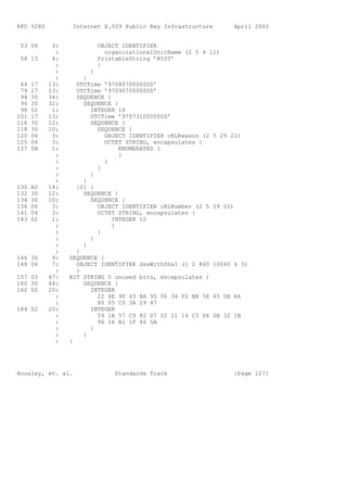 RFC 3280          Internet X.509 Public Key Infrastructure         April 2002


 53 06      3:           OBJECT IDENTIFIER
             :             organizationalUnitName (2 5 4 11)
 58 13      4:           PrintableString ’NIST’
             :           }
             :         }
             :       }
 64   17   13:     UTCTime ’970807000000Z’
 79   17   13:     UTCTime ’970907000000Z’
 94   30   34:     SEQUENCE {
 96   30   32:       SEQUENCE {
 98   02    1:         INTEGER 18
101   17   13:         UTCTime ’970731000000Z’
116   30   12:         SEQUENCE {
118   30   10:           SEQUENCE {
120   06    3:              OBJECT IDENTIFIER cRLReason (2   5 29 21)
125   04    3:              OCTET STRING, encapsulates {
127   0A    1:                  ENUMERATED 1
             :                  }
             :              }
             :           }
             :         }
             :       }
130   A0   14:     [0] {
132   30   12:       SEQUENCE {
134   30   10:         SEQUENCE {
136   06    3:           OBJECT IDENTIFIER cRLNumber (2 5    29 20)
141   04    3:           OCTET STRING, encapsulates {
143   02    1:                INTEGER 12
             :                }
             :           }
             :         }
             :       }
             :     }
146 30      9:   SEQUENCE {
148 06      7:     OBJECT IDENTIFIER dsaWithSha1 (1 2 840    10040 4 3)
             :     }
157 03     47:   BIT STRING 0 unused bits, encapsulates {
160 30     44:       SEQUENCE {
162 02     20:         INTEGER
             :           22 4E 9F 43 BA 95 06 34 F2 BB 5E    65 DB A6
             :           80 05 C0 3A 29 47
184 02     20:         INTEGER
             :           59 1A 57 C9 82 D7 02 21 14 C3 D4    0B 32 1B
             :           96 16 B1 1F 46 5A
             :         }
             :       }
             :   }




Housley, et. al.              Standards Track                      [Page 127]
 