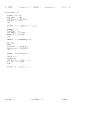 RFC 3280         Internet X.509 Public Key Infrastructure   April 2002


Author Addresses

   Russell Housley
   RSA Laboratories
   918 Spring Knoll Drive
   Herndon, VA 20170
   USA

   EMail:   rhousley@rsasecurity.com

   Warwick Ford
   VeriSign, Inc.
   401 Edgewater Place
   Wakefield, MA 01880
   USA

   EMail:   wford@verisign.com

   Tim Polk
   NIST
   Building 820, Room 426
   Gaithersburg, MD 20899
   USA

   EMail:   wpolk@nist.gov

   David Solo
   Citigroup
   909 Third Ave, 16th Floor
   New York, NY 10043
   USA

   EMail:   dsolo@alum.mit.edu




Housley, et. al.             Standards Track                [Page 128]
 