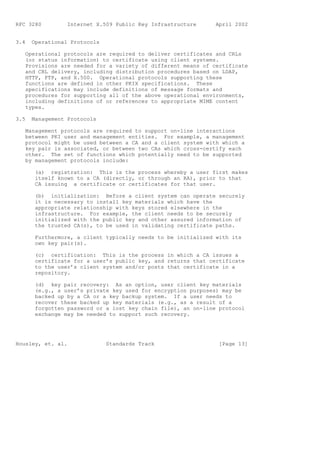 RFC 3280         Internet X.509 Public Key Infrastructure      April 2002


3.4   Operational Protocols

   Operational protocols are required to deliver certificates and CRLs
   (or status information) to certificate using client systems.
   Provisions are needed for a variety of different means of certificate
   and CRL delivery, including distribution procedures based on LDAP,
   HTTP, FTP, and X.500. Operational protocols supporting these
   functions are defined in other PKIX specifications. These
   specifications may include definitions of message formats and
   procedures for supporting all of the above operational environments,
   including definitions of or references to appropriate MIME content
   types.

3.5   Management Protocols

   Management protocols are required to support on-line interactions
   between PKI user and management entities. For example, a management
   protocol might be used between a CA and a client system with which a
   key pair is associated, or between two CAs which cross-certify each
   other. The set of functions which potentially need to be supported
   by management protocols include:

       (a) registration: This is the process whereby a user first makes
       itself known to a CA (directly, or through an RA), prior to that
       CA issuing a certificate or certificates for that user.

       (b) initialization: Before a client system can operate securely
       it is necessary to install key materials which have the
       appropriate relationship with keys stored elsewhere in the
       infrastructure. For example, the client needs to be securely
       initialized with the public key and other assured information of
       the trusted CA(s), to be used in validating certificate paths.

       Furthermore, a client typically needs to be initialized with its
       own key pair(s).

       (c) certification: This is the process in which a CA issues a
       certificate for a user’s public key, and returns that certificate
       to the user’s client system and/or posts that certificate in a
       repository.

       (d) key pair recovery: As an option, user client key materials
       (e.g., a user’s private key used for encryption purposes) may be
       backed up by a CA or a key backup system. If a user needs to
       recover these backed up key materials (e.g., as a result of a
       forgotten password or a lost key chain file), an on-line protocol
       exchange may be needed to support such recovery.




Housley, et. al.              Standards Track                   [Page 13]
 