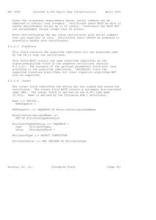 RFC 3280            Internet X.509 Public Key Infrastructure   April 2002


   Given the uniqueness requirements above, serial numbers can be
   expected to contain long integers. Certificate users MUST be able to
   handle serialNumber values up to 20 octets. Conformant CAs MUST NOT
   use serialNumber values longer than 20 octets.

   Note: Non-conforming CAs may issue certificates with serial numbers
   that are negative, or zero. Certificate users SHOULD be prepared to
   gracefully handle such certificates.

4.1.2.3    Signature

   This field contains the algorithm identifier for the algorithm used
   by the CA to sign the certificate.

   This field MUST contain the same algorithm identifier as the
   signatureAlgorithm field in the sequence Certificate (section
   4.1.1.2). The contents of the optional parameters field will vary
   according to the algorithm identified. [PKIXALGS] lists the
   supported signature algorithms, but other signature algorithms MAY
   also be supported.

4.1.2.4    Issuer

   The issuer field identifies the entity who has signed and issued the
   certificate. The issuer field MUST contain a non-empty distinguished
   name (DN). The issuer field is defined as the X.501 type Name
   [X.501]. Name is defined by the following ASN.1 structures:

   Name ::= CHOICE {
     RDNSequence }

   RDNSequence ::= SEQUENCE OF RelativeDistinguishedName

   RelativeDistinguishedName ::=
     SET OF AttributeTypeAndValue

   AttributeTypeAndValue ::= SEQUENCE {
     type     AttributeType,
     value    AttributeValue }

   AttributeType ::= OBJECT IDENTIFIER

   AttributeValue ::= ANY DEFINED BY AttributeType




Housley, et. al.                Standards Track                 [Page 18]
 