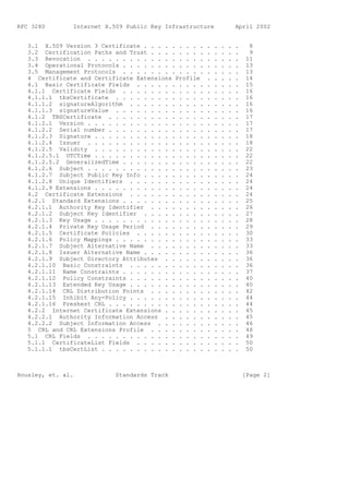 RFC 3280        Internet X.509 Public Key Infrastructure                April 2002


   3.1 X.509 Version 3 Certificate . . . . . . . . .    .   .   .   .   .     8
   3.2 Certification Paths and Trust . . . . . . . .    .   .   .   .   .     9
   3.3 Revocation . . . . . . . . . . . . . . . . .     .   .   .   .   .    11
   3.4 Operational Protocols . . . . . . . . . . . .    .   .   .   .   .    13
   3.5 Management Protocols . . . . . . . . . . . .     .   .   .   .   .    13
   4 Certificate and Certificate Extensions Profile     .   .   .   .   .    14
   4.1 Basic Certificate Fields . . . . . . . . . .     .   .   .   .   .    15
   4.1.1 Certificate Fields . . . . . . . . . . . .     .   .   .   .   .    16
   4.1.1.1 tbsCertificate . . . . . . . . . . . . .     .   .   .   .   .    16
   4.1.1.2 signatureAlgorithm . . . . . . . . . . .     .   .   .   .   .    16
   4.1.1.3 signatureValue . . . . . . . . . . . . .     .   .   .   .   .    16
   4.1.2 TBSCertificate . . . . . . . . . . . . . .     .   .   .   .   .    17
   4.1.2.1 Version . . . . . . . . . . . . . . . . .    .   .   .   .   .    17
   4.1.2.2 Serial number . . . . . . . . . . . . . .    .   .   .   .   .    17
   4.1.2.3 Signature . . . . . . . . . . . . . . . .    .   .   .   .   .    18
   4.1.2.4 Issuer . . . . . . . . . . . . . . . . .     .   .   .   .   .    18
   4.1.2.5 Validity . . . . . . . . . . . . . . . .     .   .   .   .   .    22
   4.1.2.5.1 UTCTime . . . . . . . . . . . . . . . .    .   .   .   .   .    22
   4.1.2.5.2 GeneralizedTime . . . . . . . . . . . .    .   .   .   .   .    22
   4.1.2.6 Subject . . . . . . . . . . . . . . . . .    .   .   .   .   .    23
   4.1.2.7 Subject Public Key Info . . . . . . . . .    .   .   .   .   .    24
   4.1.2.8 Unique Identifiers . . . . . . . . . . .     .   .   .   .   .    24
   4.1.2.9 Extensions . . . . . . . . . . . . . . . .   .   .   .   .   .    24
   4.2 Certificate Extensions . . . . . . . . . . .     .   .   .   .   .    24
   4.2.1 Standard Extensions . . . . . . . . . . . .    .   .   .   .   .    25
   4.2.1.1 Authority Key Identifier . . . . . . . .     .   .   .   .   .    26
   4.2.1.2 Subject Key Identifier . . . . . . . . .     .   .   .   .   .    27
   4.2.1.3 Key Usage . . . . . . . . . . . . . . . .    .   .   .   .   .    28
   4.2.1.4 Private Key Usage Period . . . . . . . .     .   .   .   .   .    29
   4.2.1.5 Certificate Policies . . . . . . . . . .     .   .   .   .   .    30
   4.2.1.6 Policy Mappings . . . . . . . . . . . . .    .   .   .   .   .    33
   4.2.1.7 Subject Alternative Name . . . . . . . .     .   .   .   .   .    33
   4.2.1.8 Issuer Alternative Name . . . . . . . . .    .   .   .   .   .    36
   4.2.1.9 Subject Directory Attributes . . . . . .     .   .   .   .   .    36
   4.2.1.10 Basic Constraints . . . . . . . . . . .     .   .   .   .   .    36
   4.2.1.11 Name Constraints . . . . . . . . . . . .    .   .   .   .   .    37
   4.2.1.12 Policy Constraints . . . . . . . . . . .    .   .   .   .   .    40
   4.2.1.13 Extended Key Usage . . . . . . . . . . .    .   .   .   .   .    40
   4.2.1.14 CRL Distribution Points . . . . . . . .     .   .   .   .   .    42
   4.2.1.15 Inhibit Any-Policy . . . . . . . . . . .    .   .   .   .   .    44
   4.2.1.16 Freshest CRL . . . . . . . . . . . . . .    .   .   .   .   .    44
   4.2.2 Internet Certificate Extensions . . . . . .    .   .   .   .   .    45
   4.2.2.1 Authority Information Access . . . . . .     .   .   .   .   .    45
   4.2.2.2 Subject Information Access . . . . . . .     .   .   .   .   .    46
   5 CRL and CRL Extensions Profile . . . . . . . .     .   .   .   .   .    48
   5.1 CRL Fields . . . . . . . . . . . . . . . . .     .   .   .   .   .    49
   5.1.1 CertificateList Fields . . . . . . . . . .     .   .   .   .   .    50
   5.1.1.1 tbsCertList . . . . . . . . . . . . . . .    .   .   .   .   .    50



Housley, et. al.            Standards Track                                 [Page 2]
 