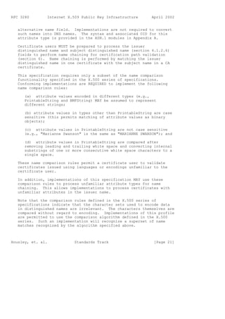 RFC 3280        Internet X.509 Public Key Infrastructure      April 2002


   alternative name field. Implementations are not required to convert
   such names into DNS names. The syntax and associated OID for this
   attribute type is provided in the ASN.1 modules in Appendix A.

   Certificate users MUST be prepared to process the issuer
   distinguished name and subject distinguished name (section 4.1.2.6)
   fields to perform name chaining for certification path validation
   (section 6). Name chaining is performed by matching the issuer
   distinguished name in one certificate with the subject name in a CA
   certificate.

   This specification requires only a subset of the name comparison
   functionality specified in the X.500 series of specifications.
   Conforming implementations are REQUIRED to implement the following
   name comparison rules:

      (a) attribute values encoded in different types (e.g.,
      PrintableString and BMPString) MAY be assumed to represent
      different strings;

      (b) attribute values in types other than PrintableString are case
      sensitive (this permits matching of attribute values as binary
      objects);

      (c) attribute values in PrintableString are not case sensitive
      (e.g., "Marianne Swanson" is the same as "MARIANNE SWANSON"); and

      (d) attribute values in PrintableString are compared after
      removing leading and trailing white space and converting internal
      substrings of one or more consecutive white space characters to a
      single space.

   These name comparison rules permit a certificate user to validate
   certificates issued using languages or encodings unfamiliar to the
   certificate user.

   In addition, implementations of this specification MAY use these
   comparison rules to process unfamiliar attribute types for name
   chaining. This allows implementations to process certificates with
   unfamiliar attributes in the issuer name.

   Note that the comparison rules defined in the X.500 series of
   specifications indicate that the character sets used to encode data
   in distinguished names are irrelevant. The characters themselves are
   compared without regard to encoding. Implementations of this profile
   are permitted to use the comparison algorithm defined in the X.500
   series. Such an implementation will recognize a superset of name
   matches recognized by the algorithm specified above.



Housley, et. al.            Standards Track                    [Page 21]
 