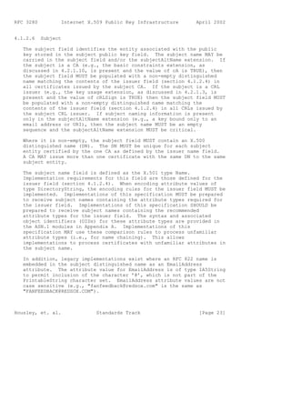 RFC 3280          Internet X.509 Public Key Infrastructure    April 2002


4.1.2.6    Subject

   The subject field identifies the entity associated with the public
   key stored in the subject public key field. The subject name MAY be
   carried in the subject field and/or the subjectAltName extension. If
   the subject is a CA (e.g., the basic constraints extension, as
   discussed in 4.2.1.10, is present and the value of cA is TRUE), then
   the subject field MUST be populated with a non-empty distinguished
   name matching the contents of the issuer field (section 4.1.2.4) in
   all certificates issued by the subject CA. If the subject is a CRL
   issuer (e.g., the key usage extension, as discussed in 4.2.1.3, is
   present and the value of cRLSign is TRUE) then the subject field MUST
   be populated with a non-empty distinguished name matching the
   contents of the issuer field (section 4.1.2.4) in all CRLs issued by
   the subject CRL issuer. If subject naming information is present
   only in the subjectAltName extension (e.g., a key bound only to an
   email address or URI), then the subject name MUST be an empty
   sequence and the subjectAltName extension MUST be critical.

   Where it is non-empty, the subject field MUST contain an X.500
   distinguished name (DN). The DN MUST be unique for each subject
   entity certified by the one CA as defined by the issuer name field.
   A CA MAY issue more than one certificate with the same DN to the same
   subject entity.

   The subject name field is defined as the X.501 type Name.
   Implementation requirements for this field are those defined for the
   issuer field (section 4.1.2.4). When encoding attribute values of
   type DirectoryString, the encoding rules for the issuer field MUST be
   implemented. Implementations of this specification MUST be prepared
   to receive subject names containing the attribute types required for
   the issuer field. Implementations of this specification SHOULD be
   prepared to receive subject names containing the recommended
   attribute types for the issuer field. The syntax and associated
   object identifiers (OIDs) for these attribute types are provided in
   the ASN.1 modules in Appendix A. Implementations of this
   specification MAY use these comparison rules to process unfamiliar
   attribute types (i.e., for name chaining). This allows
   implementations to process certificates with unfamiliar attributes in
   the subject name.

   In addition, legacy implementations exist where an RFC 822 name is
   embedded in the subject distinguished name as an EmailAddress
   attribute. The attribute value for EmailAddress is of type IA5String
   to permit inclusion of the character ’@’, which is not part of the
   PrintableString character set. EmailAddress attribute values are not
   case sensitive (e.g., "fanfeedback@redsox.com" is the same as
   "FANFEEDBACK@REDSOX.COM").



Housley, et. al.              Standards Track                  [Page 23]
 