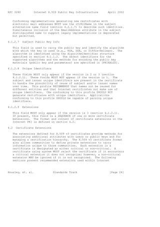 RFC 3280          Internet X.509 Public Key Infrastructure    April 2002


   Conforming implementations generating new certificates with
   electronic mail addresses MUST use the rfc822Name in the subject
   alternative name field (section 4.2.1.7) to describe such identities.
   Simultaneous inclusion of the EmailAddress attribute in the subject
   distinguished name to support legacy implementations is deprecated
   but permitted.

4.1.2.7    Subject Public Key Info

   This field is used to carry the public key and identify the algorithm
   with which the key is used (e.g., RSA, DSA, or Diffie-Hellman). The
   algorithm is identified using the AlgorithmIdentifier structure
   specified in section 4.1.1.2. The object identifiers for the
   supported algorithms and the methods for encoding the public key
   materials (public key and parameters) are specified in [PKIXALGS].

4.1.2.8    Unique Identifiers

   These fields MUST only appear if the version is 2 or 3 (section
   4.1.2.1). These fields MUST NOT appear if the version is 1. The
   subject and issuer unique identifiers are present in the certificate
   to handle the possibility of reuse of subject and/or issuer names
   over time. This profile RECOMMENDS that names not be reused for
   different entities and that Internet certificates not make use of
   unique identifiers. CAs conforming to this profile SHOULD NOT
   generate certificates with unique identifiers. Applications
   conforming to this profile SHOULD be capable of parsing unique
   identifiers.

4.1.2.9    Extensions

   This field MUST only appear if the version is 3 (section 4.1.2.1).
   If present, this field is a SEQUENCE of one or more certificate
   extensions. The format and content of certificate extensions in the
   Internet PKI is defined in section 4.2.

4.2   Certificate Extensions

   The extensions defined for X.509 v3 certificates provide methods for
   associating additional attributes with users or public keys and for
   managing a certification hierarchy. The X.509 v3 certificate format
   also allows communities to define private extensions to carry
   information unique to those communities. Each extension in a
   certificate is designated as either critical or non-critical. A
   certificate using system MUST reject the certificate if it encounters
   a critical extension it does not recognize; however, a non-critical
   extension MAY be ignored if it is not recognized. The following
   sections present recommended extensions used within Internet



Housley, et. al.                Standards Track                [Page 24]
 