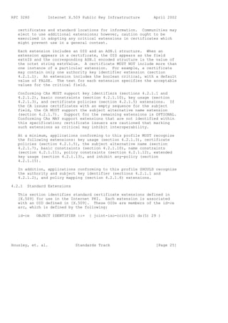 RFC 3280         Internet X.509 Public Key Infrastructure       April 2002


   certificates and standard locations for information. Communities may
   elect to use additional extensions; however, caution ought to be
   exercised in adopting any critical extensions in certificates which
   might prevent use in a general context.

   Each extension includes an OID and an ASN.1 structure. When an
   extension appears in a certificate, the OID appears as the field
   extnID and the corresponding ASN.1 encoded structure is the value of
   the octet string extnValue. A certificate MUST NOT include more than
   one instance of a particular extension. For example, a certificate
   may contain only one authority key identifier extension (section
   4.2.1.1). An extension includes the boolean critical, with a default
   value of FALSE. The text for each extension specifies the acceptable
   values for the critical field.

   Conforming CAs MUST support key identifiers (sections 4.2.1.1 and
   4.2.1.2), basic constraints (section 4.2.1.10), key usage (section
   4.2.1.3), and certificate policies (section 4.2.1.5) extensions. If
   the CA issues certificates with an empty sequence for the subject
   field, the CA MUST support the subject alternative name extension
   (section 4.2.1.7). Support for the remaining extensions is OPTIONAL.
   Conforming CAs MAY support extensions that are not identified within
   this specification; certificate issuers are cautioned that marking
   such extensions as critical may inhibit interoperability.

   At a minimum, applications conforming to this profile MUST recognize
   the following extensions: key usage (section 4.2.1.3), certificate
   policies (section 4.2.1.5), the subject alternative name (section
   4.2.1.7), basic constraints (section 4.2.1.10), name constraints
   (section 4.2.1.11), policy constraints (section 4.2.1.12), extended
   key usage (section 4.2.1.13), and inhibit any-policy (section
   4.2.1.15).

   In addition, applications conforming to this profile SHOULD recognize
   the authority and subject key identifier (sections 4.2.1.1 and
   4.2.1.2), and policy mapping (section 4.2.1.6) extensions.

4.2.1   Standard Extensions

   This section identifies standard certificate extensions defined in
   [X.509] for use in the Internet PKI. Each extension is associated
   with an OID defined in [X.509]. These OIDs are members of the id-ce
   arc, which is defined by the following:

   id-ce    OBJECT IDENTIFIER ::=   { joint-iso-ccitt(2) ds(5) 29 }




Housley, et. al.              Standards Track                    [Page 25]
 