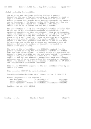 RFC 3280          Internet X.509 Public Key Infrastructure      April 2002


4.2.1.1    Authority Key Identifier

   The authority key identifier extension provides a means of
   identifying the public key corresponding to the private key used to
   sign a certificate. This extension is used where an issuer has
   multiple signing keys (either due to multiple concurrent key pairs or
   due to changeover). The identification MAY be based on either the
   key identifier (the subject key identifier in the issuer’s
   certificate) or on the issuer name and serial number.

   The keyIdentifier field of the authorityKeyIdentifier extension MUST
   be included in all certificates generated by conforming CAs to
   facilitate certification path construction. There is one exception;
   where a CA distributes its public key in the form of a "self-signed"
   certificate, the authority key identifier MAY be omitted. The
   signature on a self-signed certificate is generated with the private
   key associated with the certificate’s subject public key. (This
   proves that the issuer possesses both the public and private keys.)
   In this case, the subject and authority key identifiers would be
   identical, but only the subject key identifier is needed for
   certification path building.

   The value of the keyIdentifier field SHOULD be derived from the
   public key used to verify the certificate’s signature or a method
   that generates unique values. Two common methods for generating key
   identifiers from the public key, and one common method for generating
   unique values, are described in section 4.2.1.2. Where a key
   identifier has not been previously established, this specification
   RECOMMENDS use of one of these methods for generating keyIdentifiers.
   Where a key identifier has been previously established, the CA SHOULD
   use the previously established identifier.

   This profile RECOMMENDS support for the key identifier method by all
   certificate users.

   This extension MUST NOT be marked critical.

   id-ce-authorityKeyIdentifier OBJECT IDENTIFIER ::=    { id-ce 35 }

   AuthorityKeyIdentifier ::= SEQUENCE {
      keyIdentifier             [0] KeyIdentifier           OPTIONAL,
      authorityCertIssuer       [1] GeneralNames            OPTIONAL,
      authorityCertSerialNumber [2] CertificateSerialNumber OPTIONAL }

   KeyIdentifier ::= OCTET STRING




Housley, et. al.              Standards Track                    [Page 26]
 