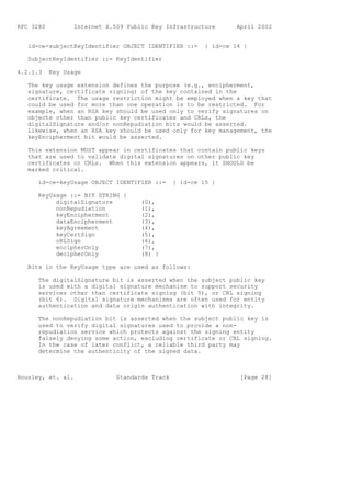 RFC 3280          Internet X.509 Public Key Infrastructure        April 2002


   id-ce-subjectKeyIdentifier OBJECT IDENTIFIER ::=      { id-ce 14 }

   SubjectKeyIdentifier ::= KeyIdentifier

4.2.1.3    Key Usage

   The key usage extension defines the purpose (e.g., encipherment,
   signature, certificate signing) of the key contained in the
   certificate. The usage restriction might be employed when a key that
   could be used for more than one operation is to be restricted. For
   example, when an RSA key should be used only to verify signatures on
   objects other than public key certificates and CRLs, the
   digitalSignature and/or nonRepudiation bits would be asserted.
   Likewise, when an RSA key should be used only for key management, the
   keyEncipherment bit would be asserted.

   This extension MUST appear in certificates that contain public keys
   that are used to validate digital signatures on other public key
   certificates or CRLs. When this extension appears, it SHOULD be
   marked critical.

      id-ce-keyUsage OBJECT IDENTIFIER ::=      { id-ce 15 }

      KeyUsage ::= BIT STRING {
           digitalSignature          (0),
           nonRepudiation            (1),
           keyEncipherment           (2),
           dataEncipherment          (3),
           keyAgreement              (4),
           keyCertSign               (5),
           cRLSign                   (6),
           encipherOnly              (7),
           decipherOnly              (8) }

   Bits in the KeyUsage type are used as follows:

      The digitalSignature bit is asserted when the subject public key
      is used with a digital signature mechanism to support security
      services other than certificate signing (bit 5), or CRL signing
      (bit 6). Digital signature mechanisms are often used for entity
      authentication and data origin authentication with integrity.

      The nonRepudiation bit is asserted when the subject public key is
      used to verify digital signatures used to provide a non-
      repudiation service which protects against the signing entity
      falsely denying some action, excluding certificate or CRL signing.
      In the case of later conflict, a reliable third party may
      determine the authenticity of the signed data.



Housley, et. al.              Standards Track                      [Page 28]
 