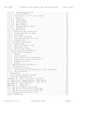 RFC 3280        Internet X.509 Public Key Infrastructure                April 2002


   5.1.1.2 signatureAlgorithm . . . . . . .     . . . . .   .   .   .   .    50
   5.1.1.3 signatureValue . . . . . . . . .     . . . . .   .   .   .   .    51
   5.1.2 Certificate List "To Be Signed" . .    . . . . .   .   .   .   .    51
   5.1.2.1 Version . . . . . . . . . . . . .    . . . . .   .   .   .   .    52
   5.1.2.2 Signature . . . . . . . . . . . .    . . . . .   .   .   .   .    52
   5.1.2.3 Issuer Name . . . . . . . . . . .    . . . . .   .   .   .   .    52
   5.1.2.4 This Update . . . . . . . . . . .    . . . . .   .   .   .   .    52
   5.1.2.5 Next Update . . . . . . . . . . .    . . . . .   .   .   .   .    53
   5.1.2.6 Revoked Certificates . . . . . .     . . . . .   .   .   .   .    53
   5.1.2.7 Extensions . . . . . . . . . . .     . . . . .   .   .   .   .    53
   5.2 CRL Extensions . . . . . . . . . . .     . . . . .   .   .   .   .    53
   5.2.1 Authority Key Identifier . . . . .     . . . . .   .   .   .   .    54
   5.2.2 Issuer Alternative Name . . . . . .    . . . . .   .   .   .   .    54
   5.2.3 CRL Number . . . . . . . . . . . .     . . . . .   .   .   .   .    55
   5.2.4 Delta CRL Indicator . . . . . . . .    . . . . .   .   .   .   .    55
   5.2.5 Issuing Distribution Point . . . .     . . . . .   .   .   .   .    58
   5.2.6 Freshest CRL . . . . . . . . . . .     . . . . .   .   .   .   .    59
   5.3 CRL Entry Extensions . . . . . . . .     . . . . .   .   .   .   .    60
   5.3.1 Reason Code . . . . . . . . . . . .    . . . . .   .   .   .   .    60
   5.3.2 Hold Instruction Code . . . . . . .    . . . . .   .   .   .   .    61
   5.3.3 Invalidity Date . . . . . . . . . .    . . . . .   .   .   .   .    62
   5.3.4 Certificate Issuer . . . . . . . .     . . . . .   .   .   .   .    62
   6 Certificate Path Validation . . . . . .    . . . . .   .   .   .   .    62
   6.1 Basic Path Validation . . . . . . . .    . . . . .   .   .   .   .    63
   6.1.1 Inputs . . . . . . . . . . . . . .     . . . . .   .   .   .   .    66
   6.1.2 Initialization . . . . . . . . . .     . . . . .   .   .   .   .    67
   6.1.3 Basic Certificate Processing . . .     . . . . .   .   .   .   .    70
   6.1.4 Preparation for Certificate i+1 . .    . . . . .   .   .   .   .    75
   6.1.5 Wrap-up procedure . . . . . . . . .    . . . . .   .   .   .   .    78
   6.1.6 Outputs . . . . . . . . . . . . . .    . . . . .   .   .   .   .    80
   6.2 Extending Path Validation . . . . . .    . . . . .   .   .   .   .    80
   6.3 CRL Validation . . . . . . . . . . .     . . . . .   .   .   .   .    81
   6.3.1 Revocation Inputs . . . . . . . . .    . . . . .   .   .   .   .    82
   6.3.2 Initialization and Revocation State    Variables   .   .   .   .    82
   6.3.3 CRL Processing . . . . . . . . . .     . . . . .   .   .   .   .    83
   7 References . . . . . . . . . . . . . .     . . . . .   .   .   .   .    86
   8 Intellectual Property Rights . . . . .     . . . . .   .   .   .   .    88
   9 Security Considerations . . . . . . . .    . . . . .   .   .   .   .    89
   Appendix A. ASN.1 Structures and OIDs . .    . . . . .   .   .   .   .    92
   A.1 Explicitly Tagged Module, 1988 Syntax    . . . . .   .   .   .   .    92
   A.2 Implicitly Tagged Module, 1988 Syntax    . . . . .   .   .   .   .   105
   Appendix B. ASN.1 Notes . . . . . . . . .    . . . . .   .   .   .   .   112
   Appendix C. Examples . . . . . . . . . .     . . . . .   .   .   .   .   115
   C.1 DSA Self-Signed Certificate . . . . .    . . . . .   .   .   .   .   115
   C.2 End Entity Certificate Using DSA . .     . . . . .   .   .   .   .   119
   C.3 End Entity Certificate Using RSA . .     . . . . .   .   .   .   .   122
   C.4 Certificate Revocation List . . . . .    . . . . .   .   .   .   .   126
   Author Addresses . . . . . . . . . . . . .   . . . . .   .   .   .   .   128



Housley, et. al.            Standards Track                                 [Page 3]
 